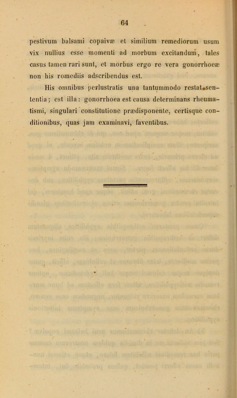 pestivum balsami copaivae et similium remediorum usum vix nullius esse momenti ad morbum excitandum, tales casus tamen rari sunt, et morbus ergo re vera gonorrhoeae non bis romediis adscribendus est. His omnibus perlustratis una tantummodo reslaUsen- tentia; est illa : gonorrhoea est causa determinans rheuma- tismi, singulari constitutione praedisponenle, certisque con- ditionibus, quas jam examinavi, faventibus.