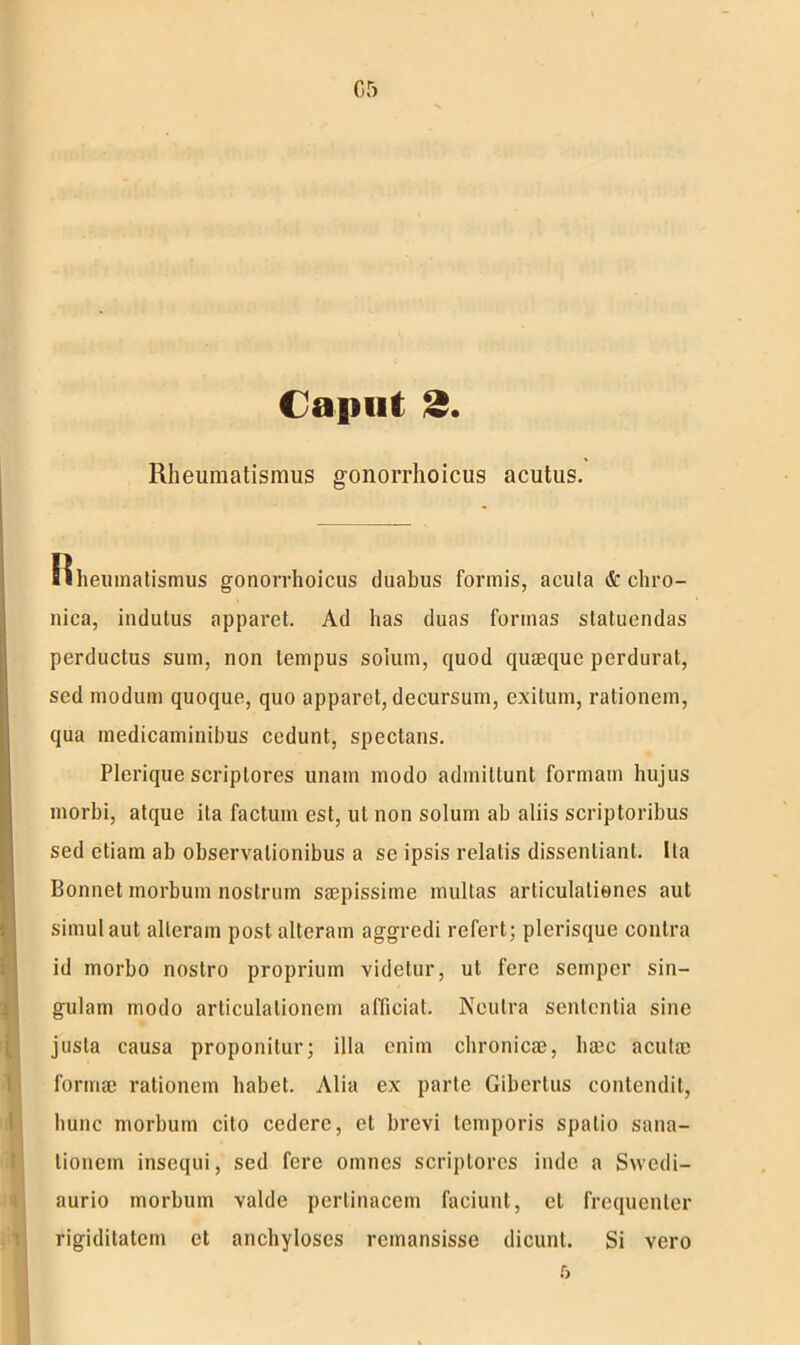 05 Caput 2. Rheumatismus gonorrhoicus acutus. Rheumatismus gonorrhoicus duabus formis, acula & chro- nica, indutus apparet. Ad has duas formas statuendas perductus sum, non tempus solum, quod quaeque perdurat, sed modum quoque, quo apparet, decursum, exitum, rationem, qua medicaminibus cedunt, spectans. Plerique scriptores unam modo admittunt formam hujus morbi, atque ita factum est, ut non solum ab aliis scriptoribus sed etiam ab observationibus a se ipsis relatis dissentiant. Ita Bonnet morbum nostrum saepissime mullas articulationes aut simul aut alleram post alteram aggredi refert; plerisque contra id morbo nostro proprium videtur, ul fere sempcr sin- gulam modo articulationem aflicial. Neutra sententia sine justa causa proponitur; illa enim chronicae, ha3c acutae formae rationem habet. Alia ex parte Gibertus contendit, hunc morbum cito cedere, et brevi temporis spatio sana- tionem insequi, sed fere omnes scriptores inde a Swedi- aurio morbum valde pertinacem faciunt, el frequenter rigiditatem et anchyloses remansisse dicunt. Si vero 5