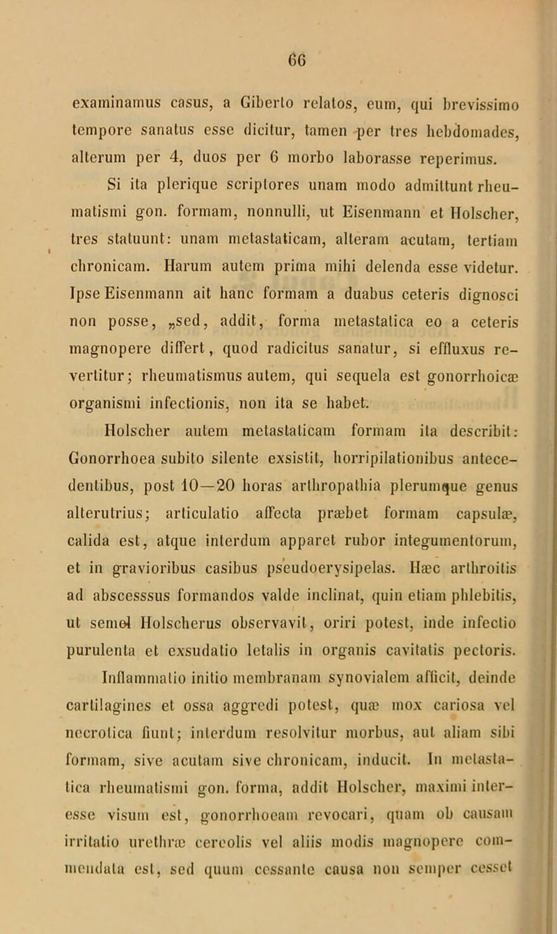 examinamus casus, a Giberlo relatos, cum, qui brevissimo tempore sanatus esse dicitur, tamen -per tres hebdomades, alterum per 4, duos per 6 morbo laborasse reperimus. Si ita plerique scriptores unam modo admittunt rheu- matismi gon. formam, nonnulli, ut Eisenmann et Holscher, tres statuunt: unam metastaticam, alteram acutam, tertiam chronicam. Harum autem prima mihi delenda esse videtur. Ipse Eisenmann ait hanc formam a duabus ceteris dignosci non posse, „sed, addit, forma metastatica eo a ceteris magnopere differt, quod radicitus sanatur, si effluxus re- vertitur; rheumatismus autem, qui sequela est gonorrhoicae organismi infectionis, non ita se habet. Holscher autem metastaticam formam ita describit: Gonorrhoea subito silente exsistit, horripilationibus antece- dentibus, post 10—20 horas arthropathia plerumque genus alterutrius; articulatio alfecla praebet formam capsulae, calida est, atque interdum apparet rubor integumentorum, et in gravioribus casibus pseudoerysipelas. Haec arthroitis ad abscesssus formandos valde inclinat, quin etiam phlebitis, ut semol Ilolscherus observavit, oriri potest, inde infectio purulenta et exsudatio letalis in organis cavitatis pectoris. Inflammatio initio membranam synovialem afficit, deinde carlilagines et ossa aggredi potest, quae mox cariosa vel necrotica fiunt; interdum resolvitur morbus, aut aliam sibi formam, sive acutam sive chronicam, inducit. In metasta- tica rheumatismi gon. forma, addit Holscher, maximi inter- esse visum est, gonorrhoeam revocari, quam ob causam irritatio urethrae cereolis vel aliis modis magnopere com- mendatu est, sed quum cessante causa non semper cesset