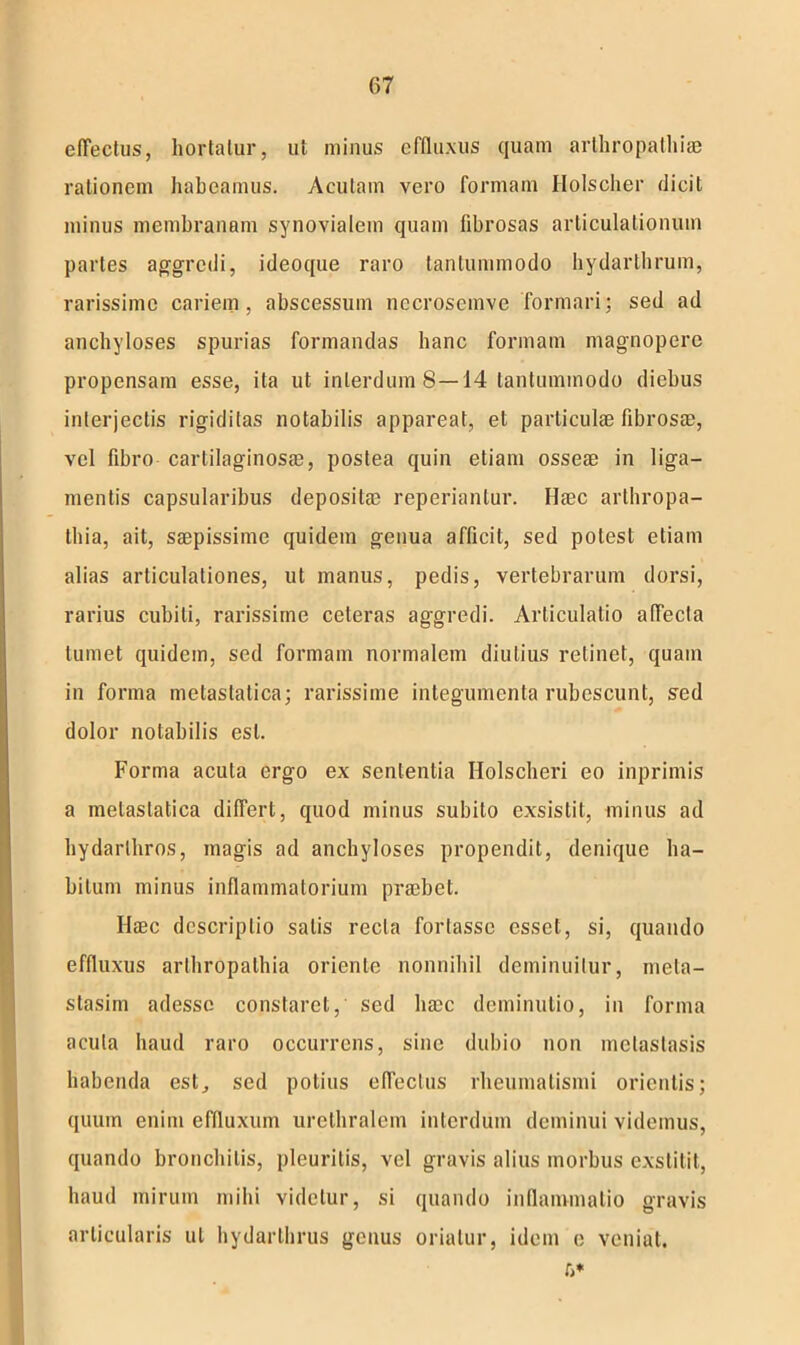 c(Tectus, hortatur, ut minus effluxus quam arthropathiae rationem habeamus. Acutam vero formam Holscher dicit minus membranam synovialem quam fibrosas articulationum partes aggredi, ideoque raro tantummodo hydarthrum, rarissime cariem, abscessum nccroscmve formari; sed ad anchyloses spurias formandas hanc formam magnopere propensam esse, ita ut interdum 8—14 tantummodo diebus interjectis rigiditas notabilis appareat, et particulae fibrosae, vel fibro cartilaginosae, postea quin etiam osseae in liga- mentis capsularibus depositae reperiantur. Haec arthropa- thia, ait, saepissime quidem genua afficit, sed potest etiam alias articulationes, ut manus, pedis, vertebrarum dorsi, rarius cubili, rarissime ceteras aggredi. Articulatio affecta tumet quidem, sed formam normalem diutius retinet, quam in forma metastatica; rarissime integumenta rubescunt, sed dolor notabilis est. Forma acula ergo ex sententia Holscheri eo inprimis a metastatica differt, quod minus subito exsistit, minus ad hydarlhros, magis ad anchyloses propendit, denique ha- bitum minus inflammatorium praebet. Haec descriptio salis recta fortasse esset, si, quando effluxus arthropathia oriente nonnihil deminuitur, meta- stasim adesse constaret, sed haec deminutio, in forma acula haud raro occurrens, sine dubio non metastasis habenda est, sed potius effectus rheumatismi orientis; quum enim effluxum urethralem interdum deminui videmus, quando bronchitis, pleuritis, vel gravis alius morbus exstitit, haud mirum mihi videtur, si quando inflammatio gravis articularis ut hydarthrus genus oriatur, idem c veniat.