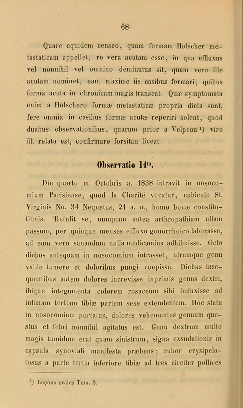 Quare equidem censeo, quam formam Holscher me- tastaticam appellet, re vera acutam esse, in qua effluxus vel nonnihil vel omnino deminutus sit, quam vero ille acutam nominet, eam maxime iis casibus formari, quibus forma acuta in chronicam magis transeat. Quae symptomata enim a Holschero formae metastaticae propria dicta sunt, fere omnia in casibus formae acutae reperiri solent, quod duabus observationibus, quarum prior a Velpeau *) viro ili. relata est, confirmare forsitan liceat. Observatio 14(a. Die quarto m. Octobris a. 1838 intravit in nosoco- mium Parisiense, quod la Charite vocatur, cubiculo St. Virginis No. 34 Nequetus, 21 a. n., homo bonae constitu- tionis. Retulit se, nunquam antea arthropathiam ullam passum, per quinque menses effluxu gonorrlioico laborasse, ad eum vero sanandum nulla medicamina adhibuisse. Octo diebus antequam in nosocomium intrasset, ulrumque genu valde tumere et doloribus pungi coepisse. Diebus inse- quentibus autem dolores increvisse inprimis genus dextri, ibique integumenta colorem rosaceum sibi induxisse ad infimam tertiam tibiae partem sese extendentem. IIoc statu in nosocomium portatus, dolores vehementes genuum que- stus et febri nonnihil agitatus est. Genu dextrum multo magis tumidum erat quam sinistrum, signa exsudationis in capsula synoviali manifesta priebens; rubor erysipela- tosus a parte tertia inferiore tibiae ad tres circiter pollices O l.eijoiis orales Toni. 2.