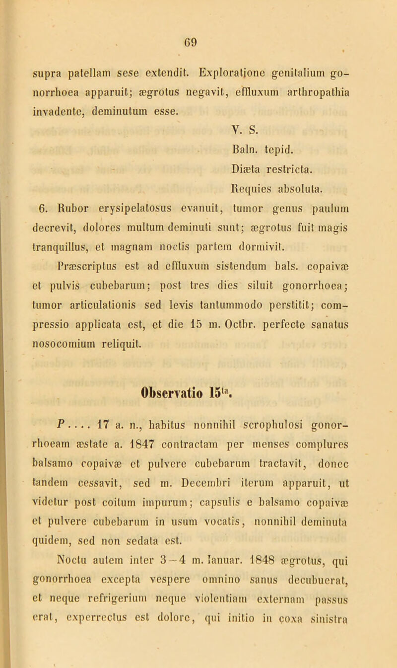 G9 supra patellam sese extendit. Exploratione genitalium go- norrhoea apparuit; aegrotus negavit, effluxum arthropathia invadente, deminutum esse. y. s. Baln. tepid. Diaeta restricta. Requies absoluta. 6. Rubor erysipelatosus evanuit, tumor genus paulum decrevit, dolores multum deminuti sunt; aegrotus fuit magis tranquillus, et magnam noctis partem dormivit. Praescriptus est ad effluxum sistendum bals. copaivae et pulvis cubebarum; post tres dies siluit gonorrhoea; tumor articulationis sed levis tantummodo perstitit; com- pressio applicata est, et die 15 m. Octbr. perfecte sanatus nosocomium reliquit. Observatio 15la. P ■... 17 a. n., habitus nonnihil scrophulosi gonor- rhoeam aestate a. 1847 contractam per menses complures balsamo copaivae et pulvere cubebarum tractavit, donec tandem cessavit, sed m. Decembri iterum apparuit, ut videtur post coitum impurum; capsulis e balsamo copaivae et pulvere cubebarum in usum vocalis, nonnihil deminuta quidem, sed non sedata est. Noctu autem inter 3-4 m. lanuar. 1848 aegrotus, qui gonorrhoea excepta vespere omnino sanus decubuerat, et neque refrigerium neque violentiam externam passus erat, experrectus est dolore, qui initio in coxa sinistra