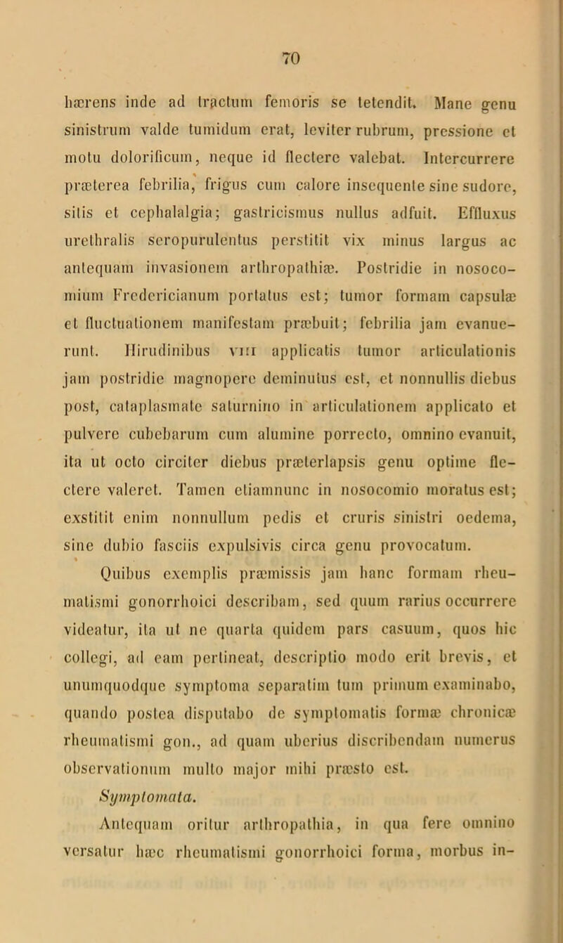 haerens inde ad Irpctum femoris se tetendit. Mane genu sinistrum valde tumidum erat, leviter rubrum, pressione et motu dolorificum, neque id flectere valebat. Intercurrere praeterea febrilia, frigus cum calore insequente sine sudore, sitis et cephalalgia; gaslricismus nullus adfuit. Effluxus urethralis sero purulentus perstitit vix minus largus ac antequam invasionem arthropathiae. Postridie in nosoco- mium Fredericianum portatus est; tumor formam capsulae et fluctuationem manifestam praebuit; febrilia jam evanue- runt. Hirudinibus vm applicatis tumor articulationis jam postridie magnopere deminutus est, et nonnullis diebus post, cataplasmate Saturnino in articulationem applicato et pulvere cubebarum cum alumine porrecto, omnino evanuit, ita ut octo circiter diebus praeterlapsis genu optime fle- ctere valeret. Tamen eliamnunc in nosocomio moratus est; exstitit enim nonnullum pedis et cruris sinistri oedema, sine dubio fasciis expulsivis circa genu provocatum. « Quibus exemplis praemissis jam hanc formam rheu- matismi gonorrhoici describam, sed quum rarius occurrere videatur, ita ut ne quarta quidem pars casuum, quos hic collegi, ad eam pertineat, descriptio modo erit brevis, et unumquodque symptoma separatim tum primum examinabo, quando postea disputabo de symptomatis formae chronicae rheumatismi gon., ad quam uberius discribendam numerus observationum multo major mihi praesto est. Symplomcita. Antequam oritur arthropathia, in qua fere omnino versatur haec rheumatismi gonorrhoici forma, morbus in-