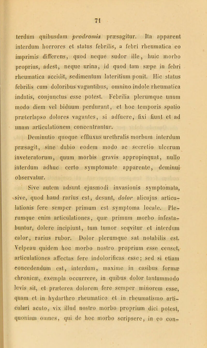 terduni quibusdam prodromis praesagitur. Ita apparent interdum horrores et status febrilis, a febri rheumatica eo imprimis differens, quod neque sudor ille, huic morbo proprius, adest, neque urina, id quod tam saepe in febri rheumatica accidit, sedimentum lateritium ponit. Hic status febrilis cum doloribus vagantibus, omnino indole rheumatica indutis, conjunctus esse potest. Febrilia plerumque unum modo diem vel biduum perdurant, et hoc temporis spatio praeterlapso dolores vagantes, si adfuere, fixi fiunt et ad unam articulationem concentrantur. Deminutio quoque effluxus urethralis morbum interdum praesagit, sine dubio eodem modo ac secretio ulcerum inveteratorum, quum morbis gravis appropinquat, nullo interdum adhuc certo symptomate apparente, deminui observatur. Sive autem adsunt ejusmodi invasionis symptomata, sive, quod haud rarius est, desunt, dolor alicujus articu- lationis fere semper primum est symptoma locale. Ple- rumque enim articulationes, qua) primum morbo infesta- buntur, dolere incipiunt, tum tumor seqvitur et interdum calor, rarius rubor. Dolor plerumque sat notabilis est. Velpeau quidem hoc morbo nostro proprium esse censet, articulationes affectas fere indolorificas esse; sed si etiam concedendum est, interdum, maxime in casibus lorina) chronica), exempla occurrere, in quibus dolor tantummodo levis sit, et prseterea dolorem fere semper minorem esse, quam et in hydarthro rheumatico et in rheumatismo arti- culari acuto, vix illud nostro morbo proprium dici potest, quoniam omnes, qui de hoc morbo scripsere, in eo con-