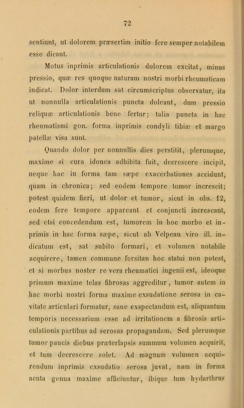 sentiunt, ut dolorem praesertim initio fere semper notabilem esse dicant. Motus inprimis articulationis dolorem excitat, minus pressio, quae res quoque naturam nostri morbi rheumaticam indicat. Dolor interdum sat circumscriptus observatur, ita ut nonnulla articulationis puncta dolcant, dum pressio reliquae articulationis bene fertur; talia puncta in hac rheumatismi gon. forma inprimis condyli tibiae et margo patellae visa sunt. Quando dolor per nonnullis dies perstitit, plerumque, maxime si cura idonea adhibita fuit, decrescere incipit, neque hac in forma tam saepe exacerbationes accidunt, quam in chronica; sed eodem tempore tumor increscit; potest quidem fieri, ut dolor et tumor, sicut in obs. 12, eodem fere tempore appareant et conjuncti increscant, sed etsi concedendum est, tumorem in hoc morbo et in- primis in hac forma saepe, sicut ab Velpeau viro ili. in- dicatum est, sat subito formari, et volumen notabile acquirere, tamen commune forsitan hoc statui non potest, et si morbus noster re vera rheumatici ingenii est, ideoque primum maxime telas fibrosas aggreditur, tumor autem in hac morbi nostri forma maxime exsudatione serosa in ca- vitate articulari formatur, sane exspectandum est, aliquantum temporis necessarium esse ad irritationem a fibrosis arti- culationis partibus ad serosas propagandam. Sed plerumque tumor paucis diebus praeterlapsis summum volumen acquirit, et tum decrescere solet. Ad magnum volumen acqui- rendum inprimis exsudatio serosa juvat, nam in forma acuta genua maxime afficiuntur, ibique tum hydarlhrus