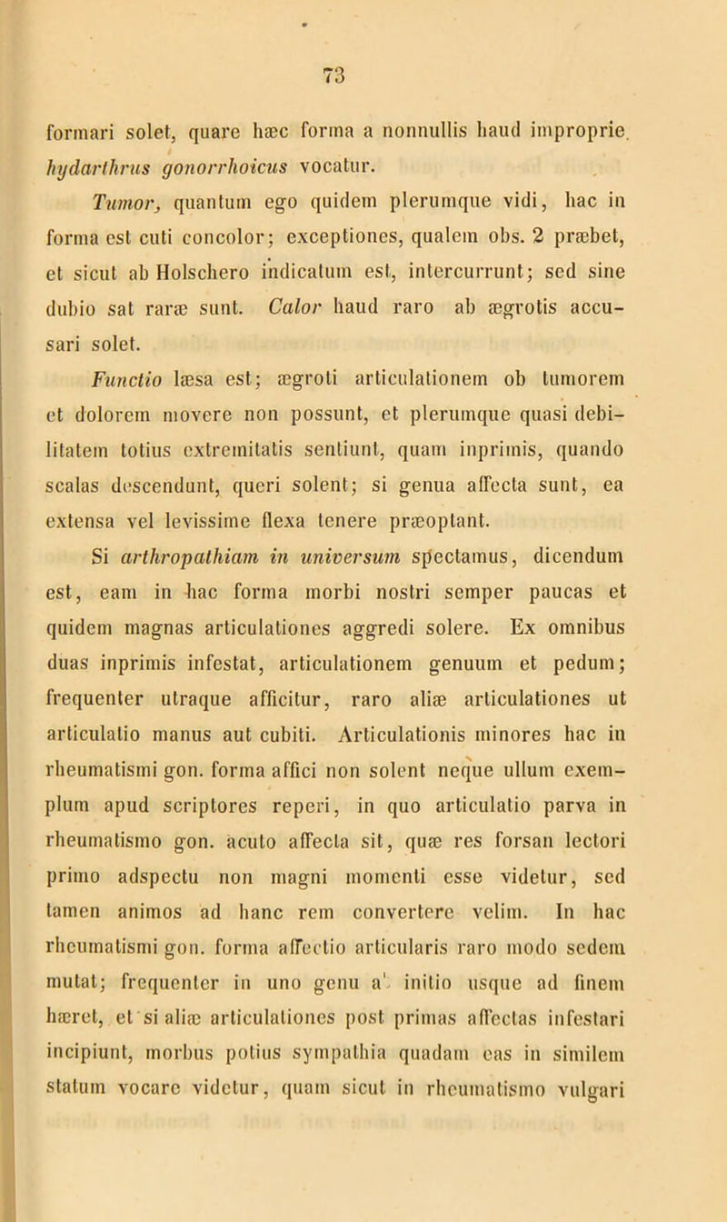 formari solet, quare haec forma a nonnullis liautl improprie. k hydarthrus gonorrhoicus vocatur. Tumor, quantum ego quidem plerumque vidi, hac in forma est cuti concolor; exceptiones, qualem obs. 2 praebet, et sicut ab Holschero indicatum est, intercurrunt; sed sine dubio sat rara? sunt. Calor haud raro ab aegrotis accu- sari solet. Functio laesa est; aegroti articulationem ob tumorem et dolorem movere non possunt, et plerumque quasi debi- litatem totius extremitatis sentiunt, quam inpriinis, quando scalas descendunt, queri solent; si genua affecta sunt, ea extensa vel levissime flexa tenere praeoptant. Si arthropathiam in universum spectamus, dicendum est, eam in hac forma morbi nostri semper paucas et quidem magnas articulationes aggredi solere. Ex omnibus duas inprimis infestat, articulationem genuum et pedum; frequenter utraque afficitur, raro aliae articulationes ut articulatio manus aut cubiti. Articulationis minores hac in rheumatismi gon. forma affici non solent neque ullum exem- plum apud scriptores reperi, in quo articulatio parva in rheumatismo gon. acuto affecta sit, quae res forsan lectori primo adspectu non magni momenti esse videtur, sed tamen animos ad hanc rem convertere velim. In hac rheumatismi gon. forma affectio articularis raro modo sedem mutat; frequenter iu uno genu a' initio usque ad finem haeret, et si aliae articulationes post primas affectas infestari incipiunt, morbus potius sympathia quadam eas in similem statum vocare videtur, quam sicut in rheumatismo vulgari