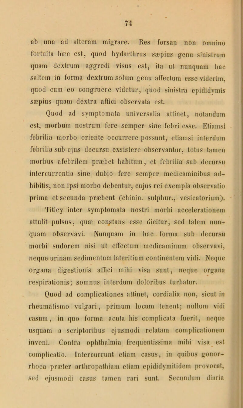 ab una ad alteram migrare. Res forsan non omnino fortuita lucc est, quod hydarlhrus saepius genu sinistrum quam dextrum aggredi visus est, ita ut nunquam hac saltem in forma dextrum solum genu affectum esse viderim, quod cum eo congruere videtur, quod sinistra epididymis saepius quam dextra affici observata est. Quod ad symptomata universalia attinet, notandum est, morbum nostrum fere semper sine febri esse. Etiamsi febrilia morbo oriente occurrere possunt, etiamsi interdum febrilia sub ejus decursu exsistere observantur, lotus tamen morbus afebrilem praebet habitum, et febrilia sub decursu intercurrentia sine dubio fere semper medicaminibus ad- hibitis, non ipsi morbo debentur, cujus rei exempla observatio prima et secunda praebent (chinin. sulphur., vesicatorium). - Titley inter symptomata nostri morbi accelerationem attulit pulsus, quae constans esse dicitur, sed talem nun- quam observavi. Nunquam in hac forma sub decursu morbi sudorem nisi ut effectum medicaminum observavi, neque urinam sedimentum lateritium continentem vidi. Neque organa digestionis affici mihi visa sunt, neque organa respirationis; somnus interdum doloribus turbatur. Quod ad complicationes attinet, cordialia non, sicut in rheumatismo vulgari, primum locum tenent; nullum vidi casum, in quo forma acula his complicata fuerit, neque usquam a scriptoribus ejusmodi relatam complicationem inveni. Contra Ophthalmia frequenlissima mihi visa est complicatio. Intercurrunt etiam casus, in quibus gonor- rhoea prseter arthropathiam etiam epididymitidum provocat, sed ejusmodi casus tamen rari sunt. Secundum diaria