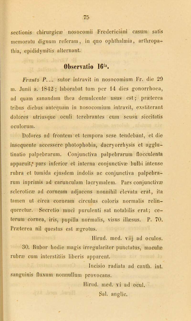 sectionis chirurgicae nosocomii Fredericiani casum satis memoratu dignum referam, in quo Ophthalmia, arthropa- thia, epididymitis alternant. Observatio 16(a. Frantz P.... sutor intravit in nosocomium Fr. die 20 m. Junii a. 1842; laborabat tum per 14 dies gonorrhoea, ad quam sanandam thea demulcente usus est; praeterea tribus diebus antequam in nosocomium intravit, exstiterant dolores utriusque oculi terebrantes cum seusu siccitatis oculorum. Dolores ad frontem et tempora sese tendebant, et die insequente accessere photophobia, dacryorrhysis et agglu- tinatio palpebrarum. Conjunctiva palpebrarum flocculenta apparuit* pars inferior et interna conjunctivae bulbi intense rubra et tumida ejusdem indolis ac conjunctiva palpebra- rum inprimis ad carunculam lacrymalem. Pars conjunctivae scleroticae ad corneam adjacens nonnihil elevata erat, ita tamen ut circa corneam circulus coloris normalis relin- queretur. Secretio muci purulenti sat notabilis erat; ce- terum cornea, iris, pupilla normalis, visus illaesus. P. 70. Praeterea nil questus est aegrotus. Hirud. med. viij ad oculos. 30. Rubor hodie magis irregulariter punctatus, maculae rubrae cum interstitiis liberis apparent. Incisio radiata ad canlh. int. sanguinis fluxum nonnullum provocans. Hirud. med. vi ad ocul. Sal. anglic.