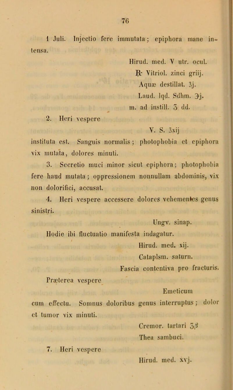 7G 1 Juli. Injectio fere immutata; epiphora mane in- tensa. Hirud. med. V utr. ocul. Jb Vilriol. zinci griij. Aquae destillat. 3j. Laud. lqd. Sdhm. ^j. m. ad instill. 3 dd. 2. Heri vespere Y. S. 5xij instituta est. Sanguis normalis ; photophobia et epiphora vix mutata, dolores minuti. 3. Secretio muci minor sicut epiphora; photophobia fere haud mutata; oppressionem nonnullam abdominis, vix non dolorifici, accusat. 4. Heri vespere accessere dolores vehementes genus sinistri. Ungv. sinap. Hodie ibi fluctuatio manifesta indagatur. I Hirud. med. xij. Cataplsm. salurn. Fascia contcntiva pro fracturis. Praeterea vespere Emeticum cum efleclu. Somnus doloribus genus interruptus; dolor ct tumor vix minuti. Cremor, tartari 5 Thea sambuci. 7. Heri vespero Hirud. med. xvj.