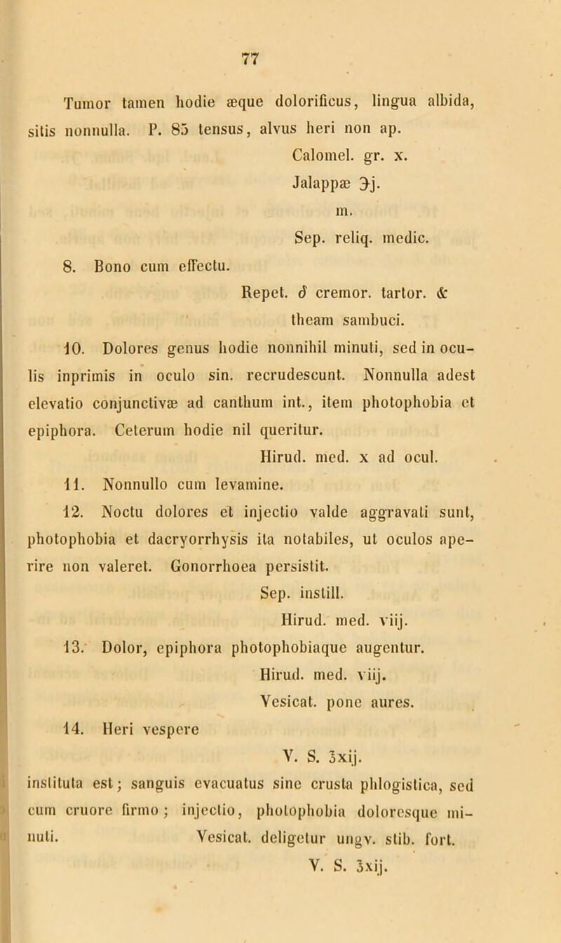 Tumor tamen hodie seque dolorifieus, lingua albida, sitis nonnulla. P. 83 tensus, alvus heri non ap. Calomel. gr. x. Jalappae 3j. m. Sep. reliq. medie. 8. Bono cum effectu. u Repet. 6 cremor, tartor. & theam sambuci. 10. Dolores genus hodie nonnihil minuti, sed in ocu- lis inprimis in oculo sin. recrudescunt. Nonnulla adest elevatio conjunctivae ad canthum int., item photophobia et epiphora. Ceterum hodie nil queritur. Hirud. med. x ad ocul. 11. Nonnullo cum levamine. 12. Noctu dolores et injectio valde aggravati sunt, photophobia et dacryorrhysis ita notabiles, ut oculos ape- rire non valeret. Gonorrhoea persistit. Sep. instill. Hirud. med. viij. 13. Dolor, epiphora photophobiaque augentur. Hirud. med. viij. Yesicat. pone aures. 14. Heri vespere Y. S. 3xij. instituta est; sanguis evacuatus sine crusta phlogistica, sed cum cruore firmo; injectio, photophobia doloresque mi- nuti. Vesical. deligetur ungv. stib. fort. V. S. 3 x ij.