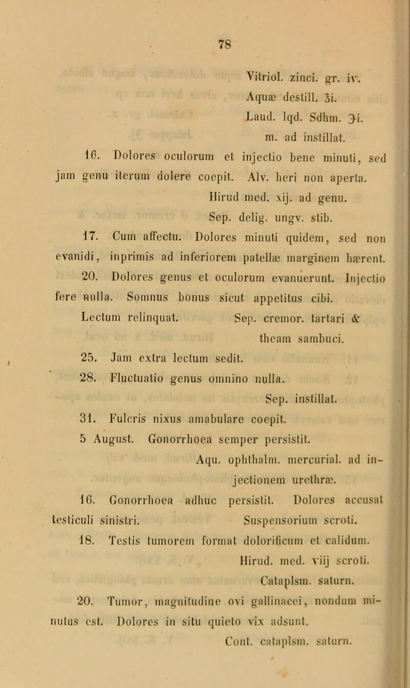 Vitriol. zinci, gr. iv. Aquae deslill. 3i. Laud. lqd. Sdhm. 3-i. m. ad instillat. 16. Dolores oculorum et injectio bene minuti, sed jam genu iterum dolere coepit. Alv. heri non aperta. Hirud med. xij. ad genu. Sep. delig. ungv. stib. 17. Cum affectu. Dolores minuti quidem, sed non evanidi, inprimis ad inferiorem patellae marginem haerent. 20. Dolores genus et oculorum evanuerunt. Injectio fere nulla. Somnus bonus sicut appetitus cibi. Lectum relinquat. Sep. cremor, tartari & theam sambuci. 25. Jam extra lectum sedit. 28. Fluctuatio genus omnino nulla. Sep. instillat. 31. Fulcris nixus amabulare coepit. 5 August. Gonorrhoea semper persistit. Aqu. ophlhalm. mercurial. ad in- jectionem urethrae. 16. Gonorrhoea adhuc persistit. Dolores accusat testiculi sinistri. Suspensorium scroti. 18. Testis tumorem format dolorificum et calidum. Hirud. med. viij scroti. Cataplsin. saturn. 20. Tumor, magnitudine ovi gallinacei, nondum mi- nutus est. Dolores in situ quieto vix adsunt. Cont. cataplsin. saturn.