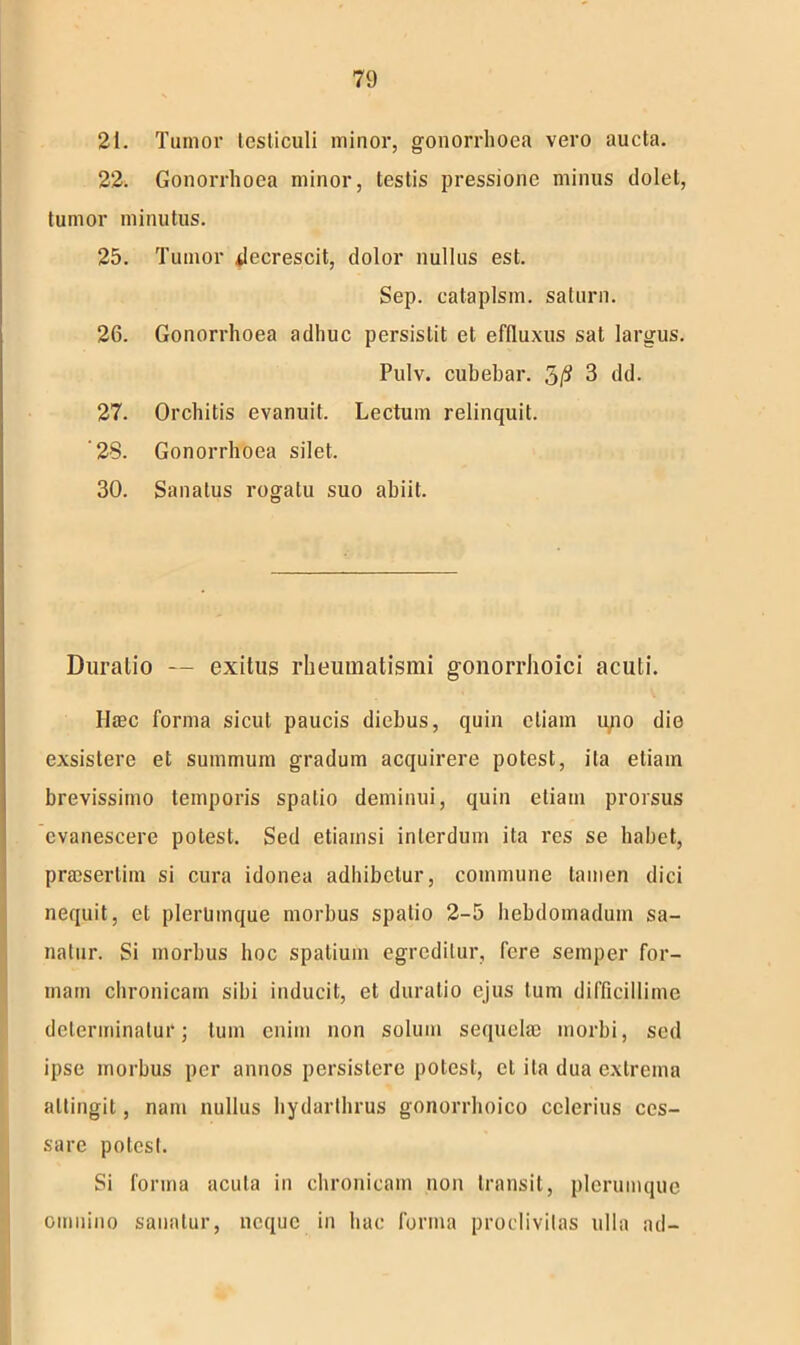 21. Tumor testiculi minor, gonorrhoea vero aucta. 22. Gonorrhoea minor, testis pressione minus dolet, tumor minutus. 25. Tumor decrescit, dolor nullus est. Sep. cataplsm. saturn. 26. Gonorrhoea adhuc persistit et effluxus sat largus. Pulv. cubebar. 5/? 3 dd. 27. Orchitis evanuit. Lectum relinquit. '28. Gonorrhoea silet. 30. Sanatus rogatu suo abiit. Duratio — exitus rheumatismi gonorrhoici acuti. Haec forma sicut paucis diebus, quin etiam uno die exsistere et summum gradum acquirere potest, ita etiam brevissimo temporis spatio deminui, quin etiam prorsus evanescere potest. Sed etiamsi interdum ita res se habet, praesertim si cura idonea adhibetur, commune tamen dici nequit, et plerumque morbus spatio 2-5 hebdomadum sa- natur. Si morbus hoc spatium egreditur, fere semper for- mam chronicam sibi inducit, et duratio ejus tum difficillime determinatur; tum enim non solum sequelae morbi, sed ipse morbus per annos persistere potest, et ita dua extrema attingit, nam nullus hydarthrus gonorrhoico celerius ces- sare potesl. Si forma acuta in chronicam non transit, plerumque omnino sanatur, neque in hac forma proclivitas ulla ad-
