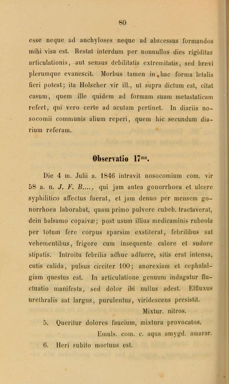 esse neque ad anchyloses neque ad abscessus formandos mihi visa est. Restat interdum per nonnullos dies rigiditas articulationis, aut sensus debilitatis extremitatis, sed brevi plerumque evanescit. Morbus tamen in,hac forma letalis fieri potest; ita Holscher vir ili., ut supra dictum est, citat casum, quem ille quidem ad formam suam metastaticam refert, qui vero certe ad acutam perlinet. In diariis no- socomii communis alium reperi, quem hic secundum dia- rium referam. Observatio 17ma. Die 4 m. Julii a. 1846 intravit nosocomium com. vir 58 a. n. J. F. B...., qui jam antea gonorrhoea et ulcere syphilitico affectus fuerat, et jam denuo per mensem go- norrhoea laborabat, quam primo pulvere cubeb. tractaverat, dein balsamo copaivae; post usum illius medicaminis rubeola per totum fere corpus sparsim exstiterat, febrilibus sat vehementibus, frigore cum insequente calore et sudore stipatis. Introitu febrilia adhuc adfuere, sitis erat intensa, cutis calida, pulsus circiter 100; anorexiam et cephalal- giam questus est. In articulatione genuum indagatur flu- ctuatio manifesta, sed dolor ibi nullus adest. Effluxus urethralis sat largus, purulentus, viridescens persistit. Mixtur. nitros. 5. Queritur dolores faucium, mixtura provocatos. Ernuls. com. c. aqua amygd. amarar. 6. Heri subito mortuus est. 0