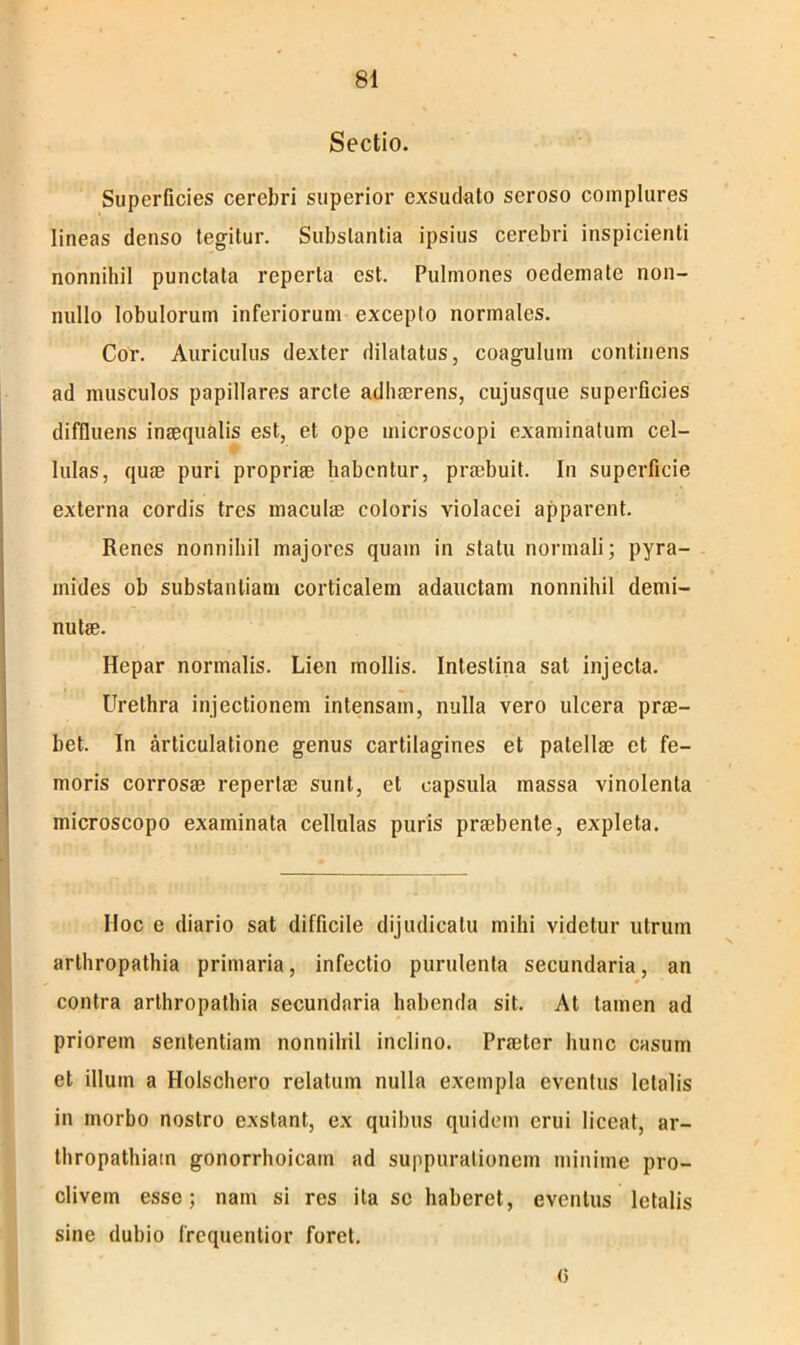Sectio. Superficies cerebri superior exsudato seroso complures lineas denso legitur. Substantia ipsius cerebri inspicienti nonnihil punctata reperta est. Pulmones oedemate non- nullo lobulorum inferiorum excepto normales. Cor. Auriculus dexter dilatatus, coagulum continens ad musculos papillares arcte adhaerens, cujusque superficies diffluens inaequalis est, et ope microscopi examinatum cel- lulas, quae puri propriae habentur, praebuit. In superficie externa cordis tres maculae coloris violacei apparent. Renes nonnihil majores quam in statu normali; pyra- mides ob substantiam corticalem adauctam nonnihil demi- nutae. Hepar normalis. Lien mollis. Intestina sat injecta. Urethra injectionem intensam, nulla vero ulcera prae- bet. In articulatione genus cartilagines et patellae et fe- moris corrosae repertae sunt, et capsula massa vinolenta microscopo examinata cellulas puris praebente, expleta. Hoc e diario sat difficile dijudicatu mihi videtur utrum arthropathia primaria, infectio purulenta secundaria, an contra arthropathia secundaria habenda sit. At tamen ad priorem sententiam nonnihil inclino. Praeter hunc casum et illum a Holschero relatum nulla exempla eventus letalis in morbo nostro exstant, ex quibus quidem erui liceat, ar- thropathiam gonorrhoicain ad suppurationem minime pro- clivem esse; nam si res ita se haberet, eventus letalis sine dubio frequentior foret. (i