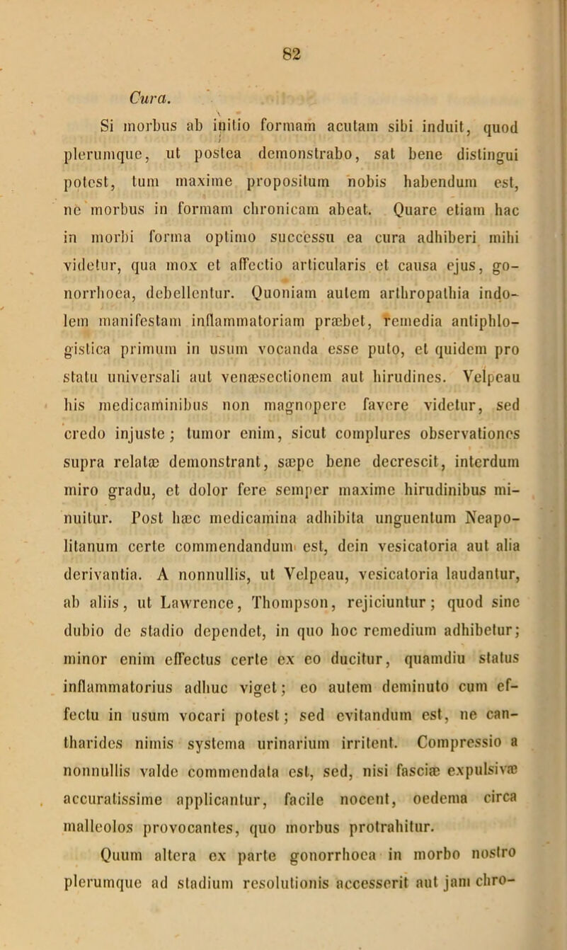 Cura. Si morbus ab initio formam acutam sibi induit, quod plerumque, ut postea demonstrabo, sal bene distingui potest, tum maxime propositum nobis habendum est, ne morbus in formam chronicam abeat. Quare etiam hac in morbi forma optimo successu ea cura adhiberi mihi videtur, qua mox et affectio articularis et causa ejus, go- norrhoea, debellentur. Quoniam autem arthropathia indo- lem manifestam inflammatoriam prmbet, remedia antiphlo- gislica primum in usum vocanda esse puto, et quidem pro statu universali aut venaesectionem aut hirudines. Velpcau his medicaminibus non magnopere favere videtur, sed credo injuste; tumor enim, sicut complures observationes supra relatae demonstrant, saepe bene decrescit, interdum miro gradu, et dolor fere semper maxime hirudinibus mi- nuitur. Post haec medicamina adhibita unguentum Neapo- litanum certe commendandum est, dein vesicatoria aut alia derivantia. A nonnullis, ut Velpeau, vesicatoria laudantur, ab aliis, ut Lawrence, Thompson, rejiciuntur; quod sine dubio de stadio dependet, in quo hoc remedium adhibetur; minor enim effectus certe ex eo ducitur, quamdiu status inflammatorius adhuc viget; eo autem deminuto cum ef- fectu in usum vocari potest; sed evitandum est, ne can- tharides nimis systema urinarium irritent. Compressio a nonnullis valde commendata est, sed, nisi fasciae expulsivffi accuratissime applicantur, facile nocent, oedema circa malleolos provocantes, quo morbus protrahitur. Quum altera ex parte gonorrhoea in morbo nostro plerumque ad stadium resolutionis accesserit aut jam cliro-