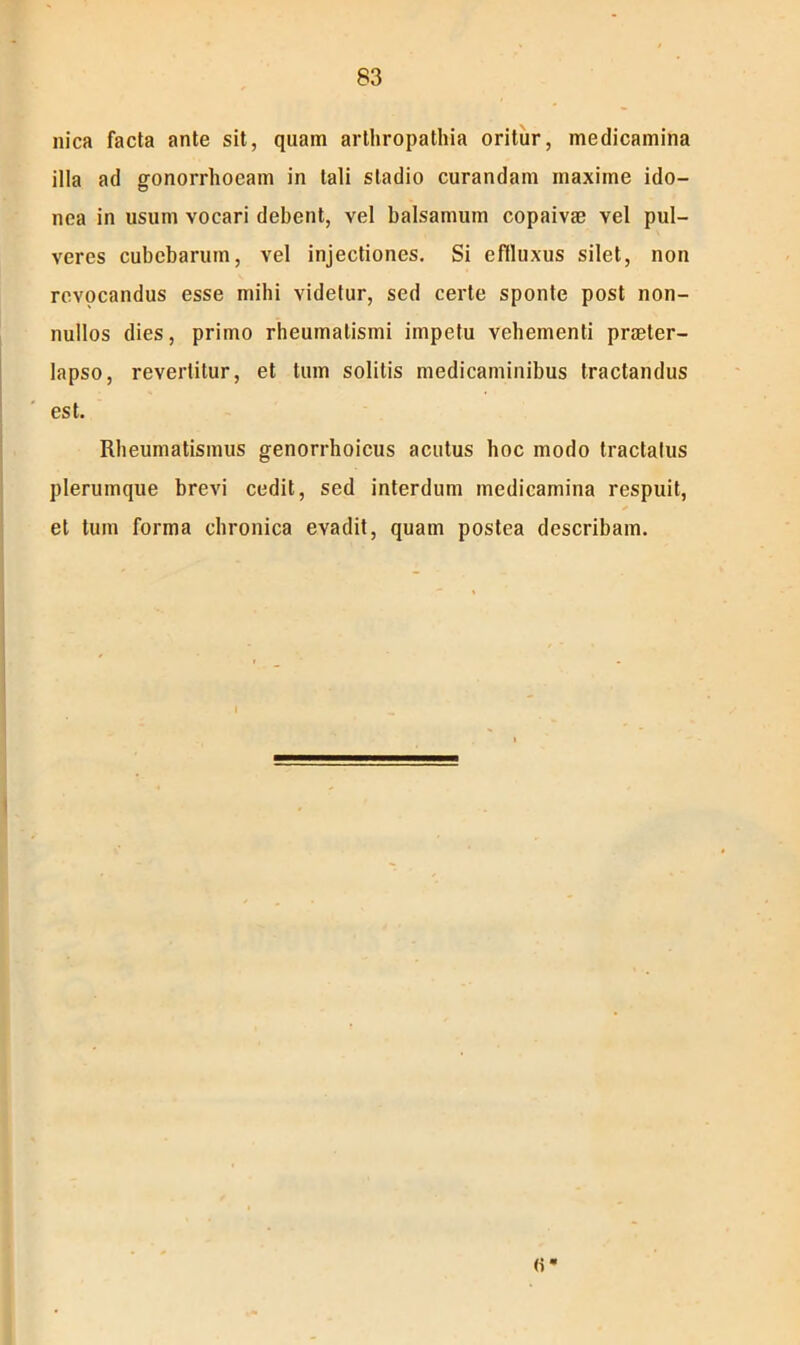 nica facta ante sit, quam arthropathia oritur, medicamina illa ad gonorrhoeam in tali stadio curandam maxime ido- nea in usum vocari debent, vel balsamum copaivae vel pul- veres cubebaruin, vel injectiones. Si effluxus silet, non revocandus esse mihi videtur, sed certe sponte post non- nullos dies, primo rheumatismi impetu vehementi praeter- lapso, revertitur, et tum solitis medicaminibus tractandus est. Rheumatismus genorrhoicus acutus hoc modo tractatus plerumque brevi cedit, sed interdum medicamina respuit, et tum forma chronica evadit, quam postea describam.
