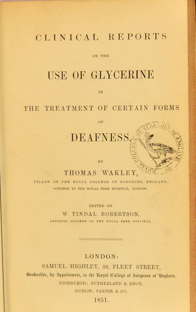 C I. I N I C A L K E P CRTS ON THE USE OF GLYCERINE IN THE TREATMENT OF CERTAIN FORMS FELLOW OF THE ROYAL COLLEGE OP SURGEONS, ENGLAND; SURGEON TO THE ROYAL FREE HOSPITAL, LONDON. EDITED BY W. TINDAL ROBERTSON, IIESIDENT SCllGEON TO THE EOYAL PEEE IIOSPITAI., LONDON: SAMUEL HTGHLEY, 32, FLEET STREET, Bookseller, by 'appointment, to tlje Bonnl CCoUege of Surgeons of Bnglnnb. EDINBURGH; SUTHERLAND & KNOX. DUBLIN: FANNIN & CO. J851.