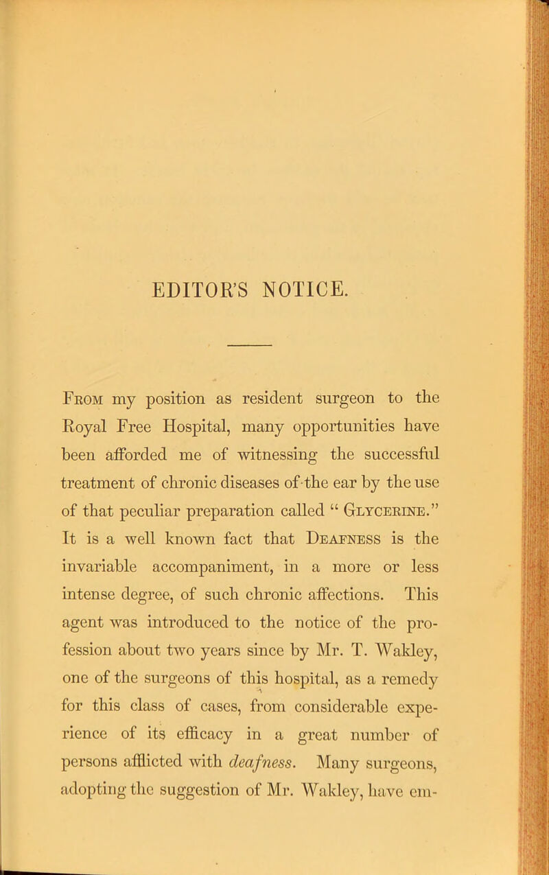 EDITOR’S NOTICE. Fkgm my position as resident surgeon to the Royal Free Hospital, many oppoii;imities have been afforded me of witnessing the successful treatment of chronic diseases of -the ear by the use of that peculiar preparation called “ Glycekine.” It is a well known fact that Deafness is the invariable accompaniment, in a more or less intense degree, of such chronic affections. This agent was introduced to the notice of the pro- fession about two years since by Mr. T. Wakley, one of the surgeons of this hospital, as a remedy for this class of cases, from considerable expe- rience of its efficacy in a great number of persons afflicted with deafness. Many surgeons, adopting the suggestion of Mr. Wakley, have cm-