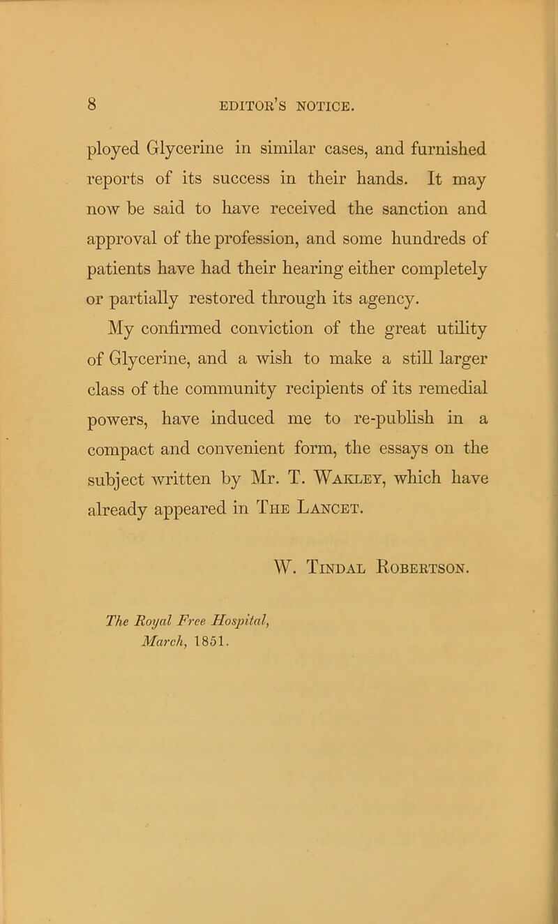 ployed Glycerine in similar cases, and furnished reports of its success in their hands. It may now be said to have received the sanction and approval of the profession, and some hundreds of patients have had their hearing either completely or partially restored through its agency. My confirmed conviction of the great utility of Glycerine, and a wish to make a still larger class of the community recipients of its remedial powers, have induced me to re-publish in a compact and convenient form, the essays on the subject written by Mr. T. Wakley, which have already appeared in The Lancet. W. Tindal Robertson. The Royal Free Hospital, March, 1851.