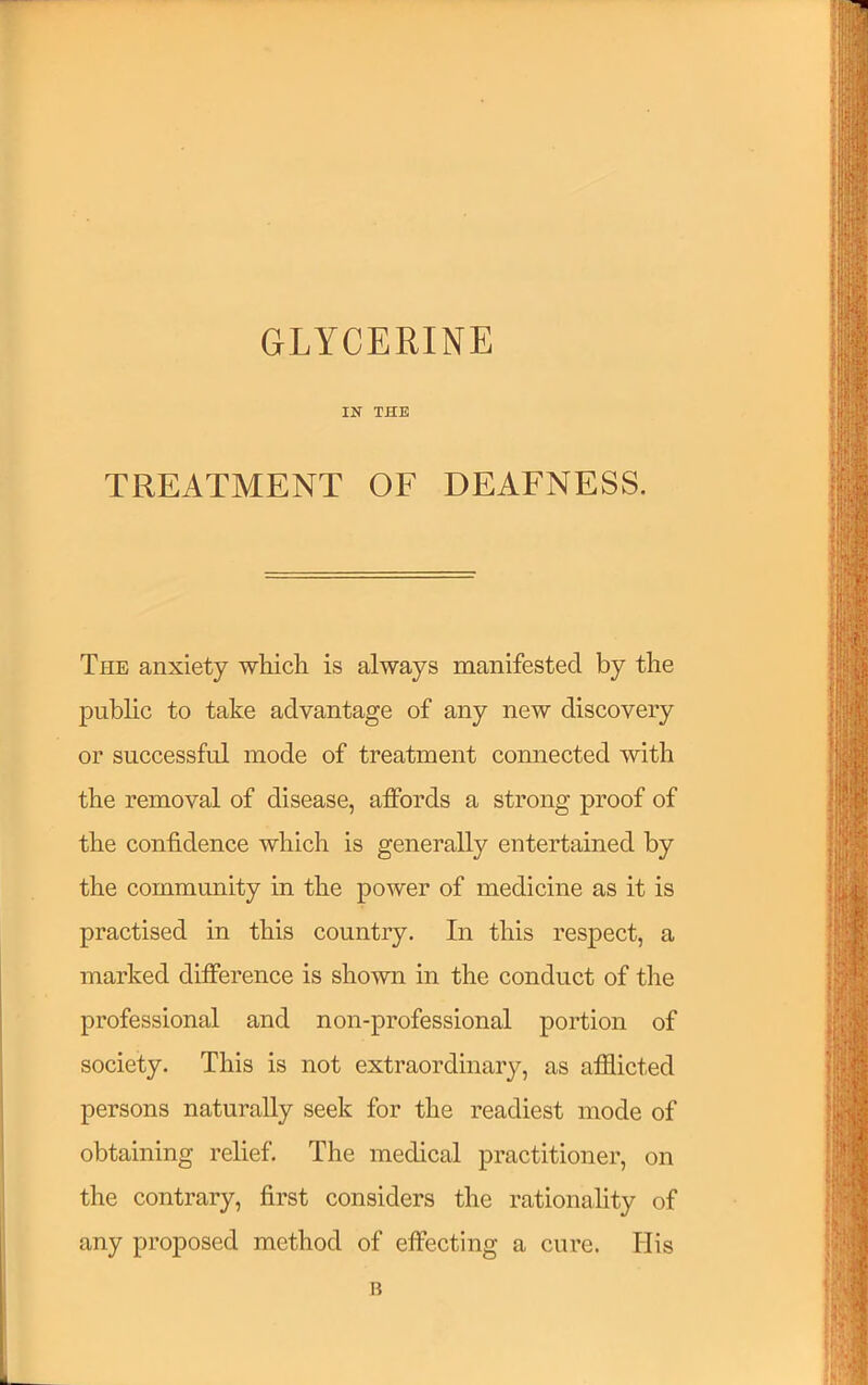 GLYCERINE IN THE TREATMENT OF DEAFNESS. The anxiety wliicli is always manifested by the public to take advantage of any new discovery or successful mode of treatment connected with the removal of disease, affords a strong proof of the confidence which is generally entertained by the community in the power of medicine as it is practised in this country. In this respect, a marked difference is shown in the conduct of the professional and non-professional portion of society. This is not extraordinary, as afflicted persons naturally seek for the readiest mode of obtaining relief. The medical practitioner, on the contrary, first considers the rationality of any proposed method of effecting a cure. His B