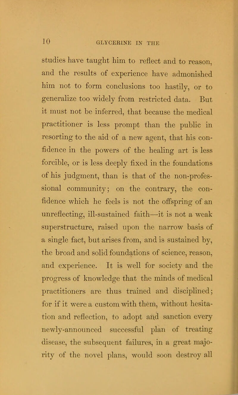 studies have taught him to reflect and to reason, and the results of experience have admonished him not to form conclusions too hastily, or to generalize too widely from restricted data. But it must not be inferred, that because the medical practitioner is less prompt than the public in resorting to the aid of a new agent, that his con- fidence in the powers of the healing art is less forcible, or is less deeply fixed in the foundations of his judgment, than is that of the non-profes- sional community; on the contrary, the con- fidence which he feels is not the ofiPspring of an unreflecting, ill-sustained faith—it is not a weak superstructure, raised upon the narrow basis of a single fact, but arises from, and is sustained by, the broad and solid foundations of science, reason, and experience. It is well for society and the progress of knowledge that the minds of medical practitioners are thus trained and disciplined; for if it were a custom ^vith them, without hesita- tion and reflection, to adopt and sanction every newly-announced successful plan of treating disease, the subsequent failures, in a great majo- rity of the novel plans, would soon destroy all