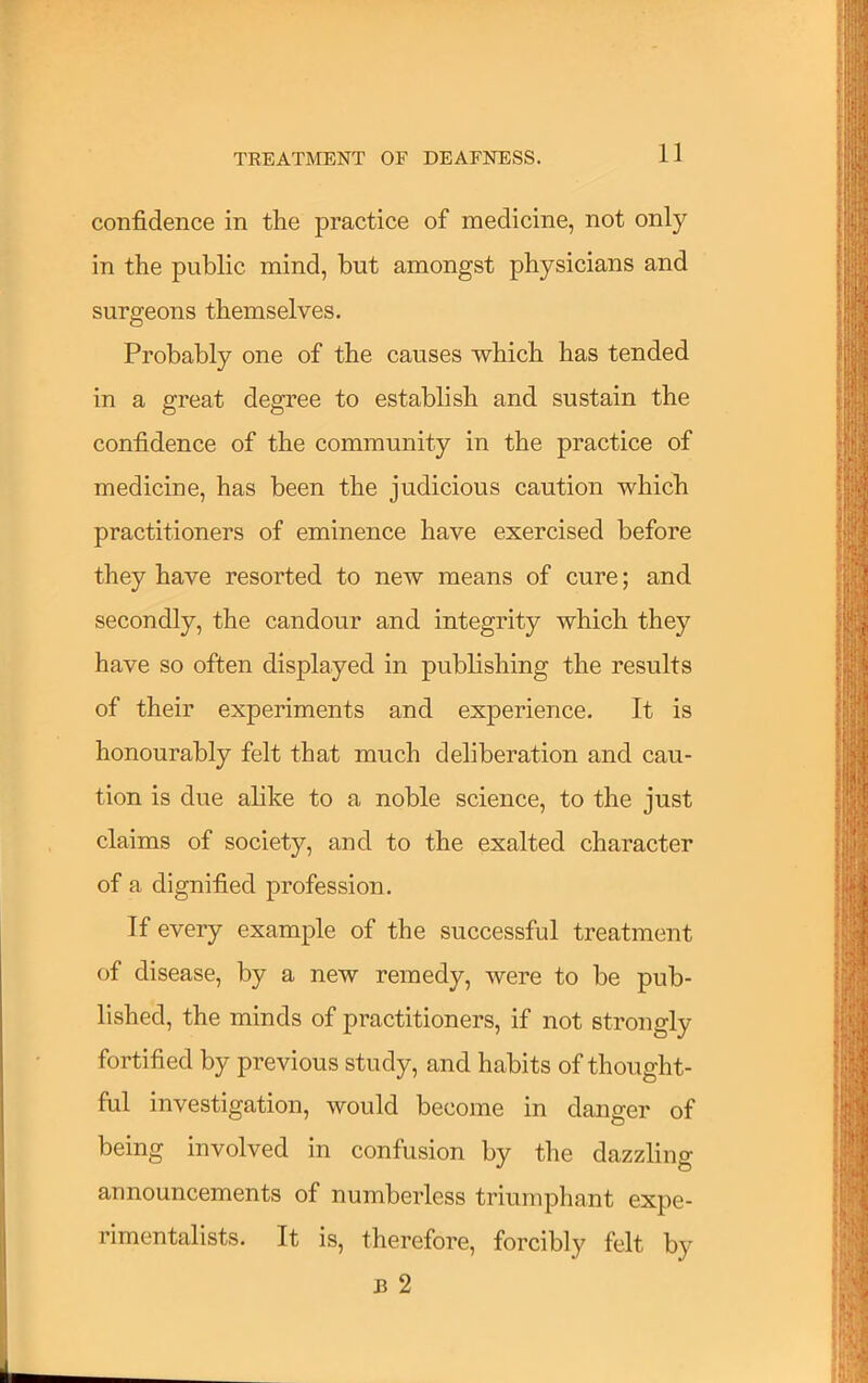 confidence in the practice of medicine, not only in the public mind, but amongst physicians and surgeons themselves. Probably one of the causes which has tended in a great degree to establish and sustain the confidence of the community in the practice of medicine, has been the judicious caution which practitioners of eminence have exercised before they have resorted to new means of cure; and secondly, the candour and integrity which they have so often displayed in publishing the results of their experiments and experience. It is honourably felt that much deliberation and cau- tion is due alike to a noble science, to the just claims of society, and to the exalted character of a dignified profession. If every example of the successful treatment of disease, by a new remedy, were to be pub- lished, the minds of practitioners, if not strongly fortified by previous study, and habits of thought- ful investigation, would become in danger of being involved in confusion by the dazzling announcements of numberless triumphant expe- rimentalists. It is, therefore, forcibly felt by B 2