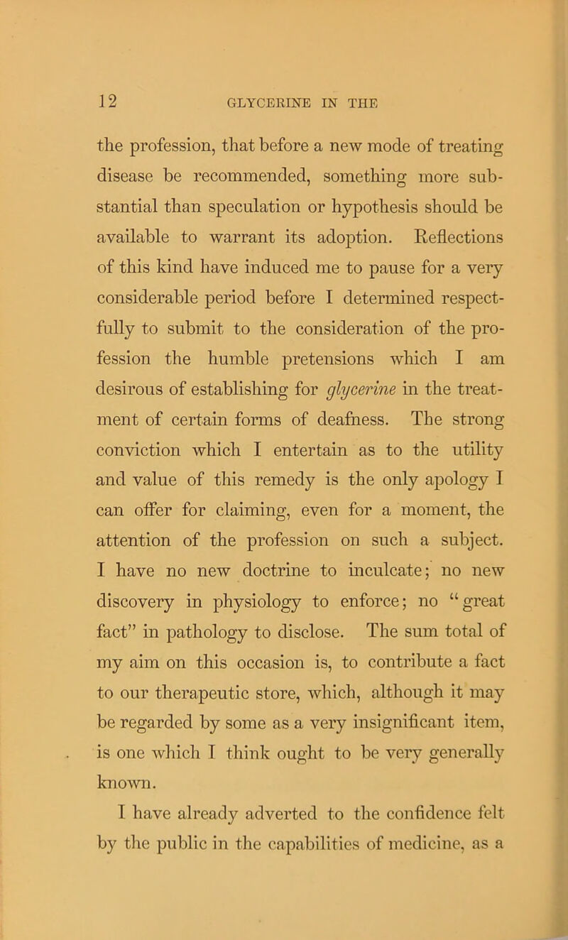 the profession, that before a new mode of treating disease be recommended, something more sub- stantial than speculation or hypothesis should be available to warrant its adoption. Reflections of this kind have induced me to pause for a very considerable period before I determined respect- fully to submit to the consideration of the pro- fession the humble pretensions which I am desirous of establishing for glycerine in the treat- ment of certain forms of deafness. The strong conviction which I entertain as to the utility and value of this remedy is the only apology I can offer for claiming, even for a moment, the attention of the profession on such a subject. I have no new doctrine to inculcate; no new discovery in physiology to enforce; no “great fact” in pathology to disclose. The sum total of my aim on this occasion is, to contribute a fact to our therapeutic store, which, although it may be regarded by some as a very insignificant item, is one wliich I think ought to be very generally kno'wn. I have already adverted to the confidence felt by tlie public in the capabilities of medicine, as a