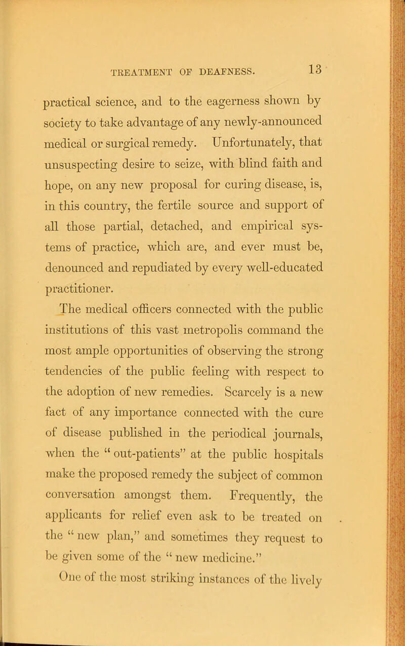 practical science, and to tlie eagerness shown by society to take advantage of any newly-announced medical or surgical remedy. Unfortunately, that unsuspecting desire to seize, with blind faith and hope, on any new proposal for curing disease, is, in this country, the fertile source and support of all those partial, detached, and empirical sys- tems of practice, which are, and ever must be, denounced and repudiated by every well-educated practitioner. The medical officers connected with the public institutions of this vast metropolis coimnand the most ample opportunities of observing the strong tendencies of the public feeling with respect to the adoption of new remedies. Scarcely is a new fact of any unportance connected with the cure of disease published in the periodical journals, when the “ out-patients” at the public hospitals make the proposed remedy the subject of common conversation amongst them. Frequently, the applicants for relief even ask to be treated on the “ new plan,” and sometimes they request to be given some of the “ new medicine.” One of the most striking instances of the lively