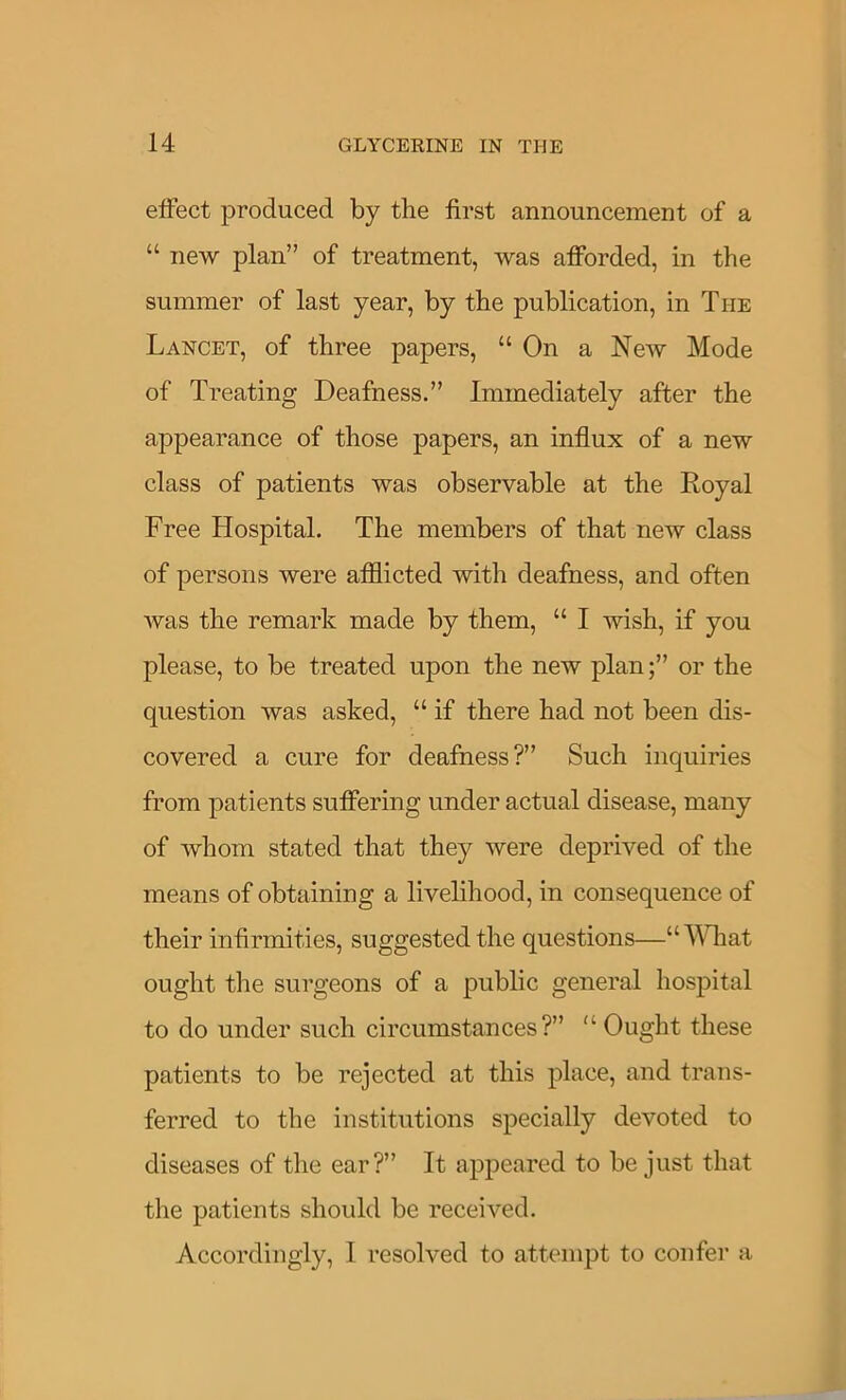 elFect produced by the first announcement of a “ new plan” of treatment, was afforded, in the summer of last year, by the publication, in The Lancet, of three papers, “ On a New Mode of Treating Deafness.” Immediately after the appearance of those papers, an influx of a new class of patients was observable at the Royal Free Hospital. The members of that new class of persons were afliicted with deafness, and often was the remark made by them, “ I wish, if you please, to be treated upon the new plan;” or the question was asked, “ if there had not been dis- covered a cure for deafness?” Such inquiries from patients suffering under actual disease, many of whom stated that they were deprived of the means of obtaining a livelihood, in consequence of their infirmities, suggested the questions—“MTiat ought the surgeons of a public general hospital to do under such circumstances?” '‘Ought these patients to be rejected at this place, and trans- ferred to the institutions specially devoted to diseases of the ear?” It appeared to be just that the patients should be received. Accordingly, I resolved to attempt to confer a