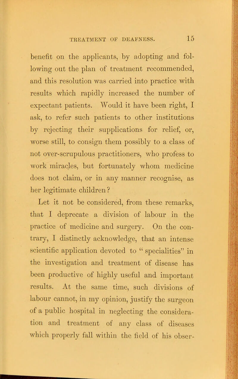 benefit on the applicants, by adopting and fol- lowing out the plan of treatment recommended, and this resolution was carried into practice with results which rapidly increased the number of expectant patients. Would it have been right, I ask, to refer such patients to other institutions by rejecting their supplications for relief, or, worse still, to consign them possibly to a class of not over-scrupulous practitioners, who profess to work miracles, but fortunately whom medicine does not claim, or in any manner recognise, as her legitimate children ? Let it not be considered, from these remarks, that I deprecate a division of labour in the practice of medicine and surgery. On the con- trary, 1 distinctly acknowledge, that an intense scientific application devoted to “ specialities” in the investigation and treatment of disease has been productive of highly useful and important results. At the same time, such divisions of labour cannot, in my opinion, justify the surgeon of a public hospital in neglecting the considera- tion and treatment of any class of diseases which properly fall within the field of his obser-