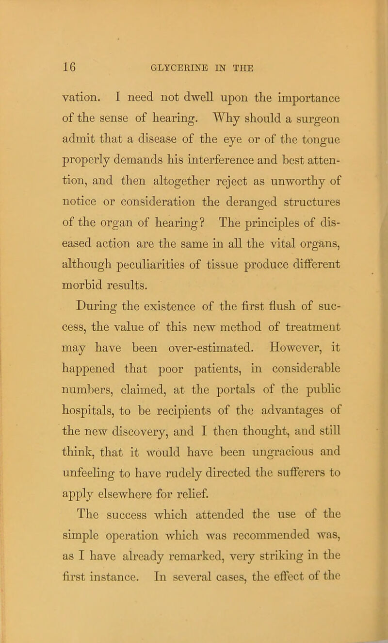 vation. I need not dwell upon the importance of the sense of hearing. Why should a surgeon admit that a disease of the eye or of the tongue properly demands his interference and best atten- tion, and then altogether reject as unworthy of notice or consideration the deranged structures of the organ of hearing? The principles of dis- eased action are the same in all the vital organs, although peculiarities of tissue produce different morbid results. During the existence of the first flush of suc- cess, the value of this new method of treatment may have been over-estimated. However, it happened that poor patients, in considerable numbers, claimed, at the portals of the public hospitals, to be recipients of the advantages of the new discovery, and I then thought, and still think, that it would have been ungracious and unfeeling to have rudely directed the sufferers to apply elsewhere for relief. The success which attended the use of the simple operation which was recommended was, as I have already remarked, very striking in the first instance. In several cases, the effect of the
