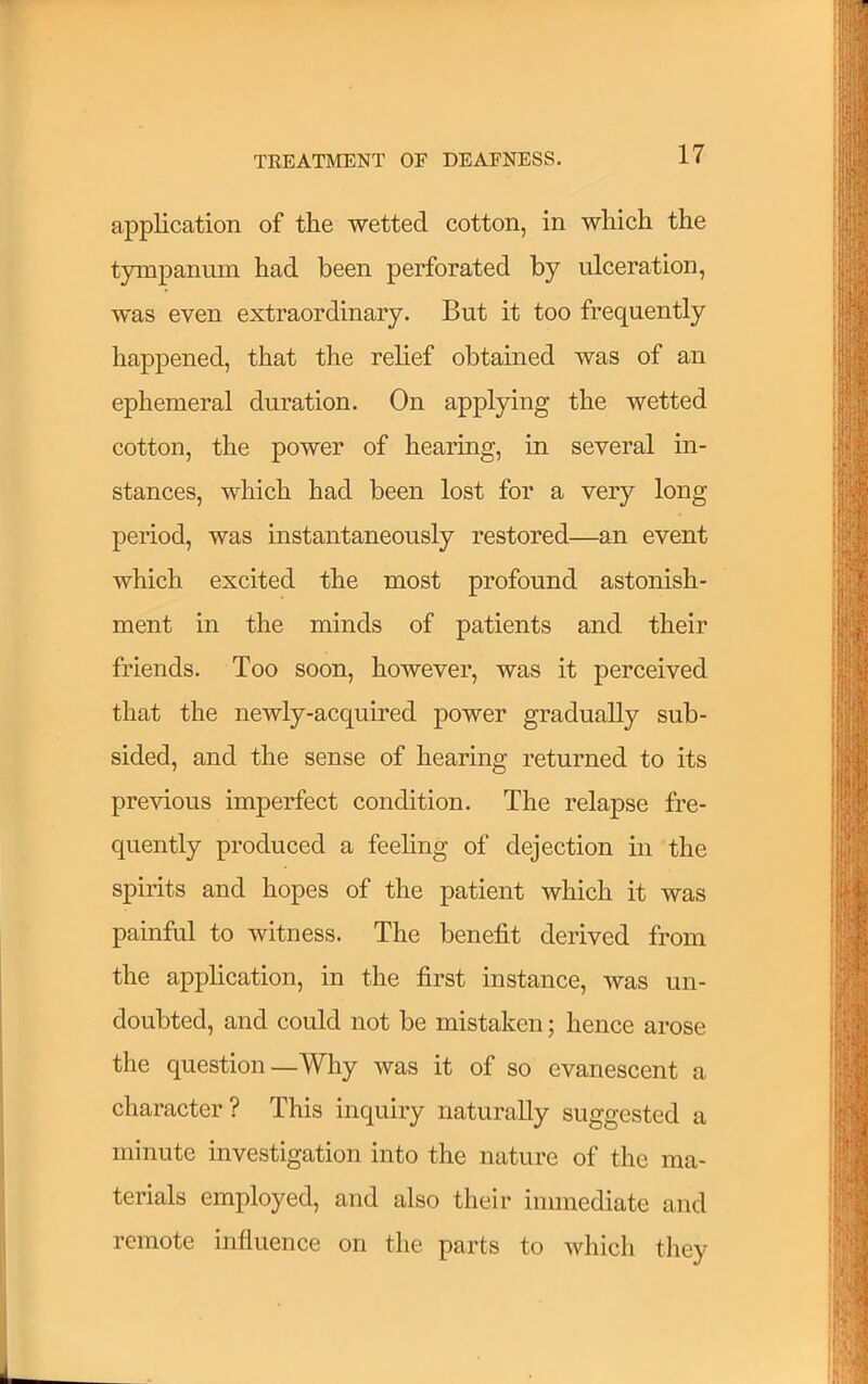 application of the wetted cotton, in which the tympanum had been perforated by ulceration, was even extraordinary. But it too frequently happened, that the relief obtained was of an ephemeral duration. On applying the wetted cotton, the power of hearing, in several in- stances, which had been lost for a very long period, was instantaneously restored—an event which excited the most profound astonish- ment in the minds of patients and their friends. Too soon, however, was it perceived that the newly-acquired power gradually sub- sided, and the sense of hearing returned to its previous imperfect condition. The relapse fre- quently produced a feehng of dejection in the spirits and hopes of the patient which it was painful to witness. The benefit derived from the application, in the first instance, was un- doubted, and could not be mistaken; hence arose the question—Why was it of so evanescent a character? This inquiry naturally suggested a minute investigation into the nature of the ma- terials employed, and also their immediate and remote influence on the parts to which they