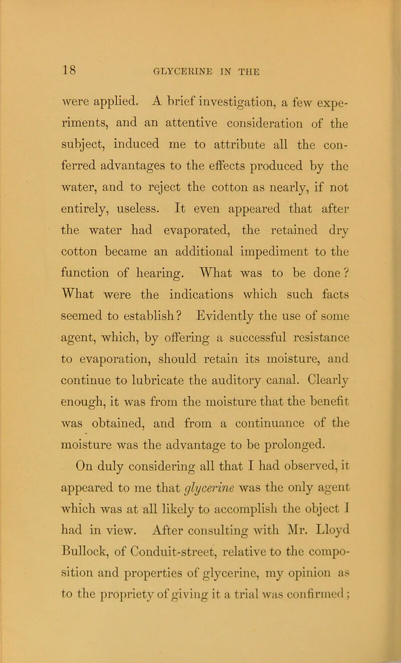 were applied. A brief investigation, a few expe- riments, and an attentive consideration of the subject, induced me to attribute all the con- ferred advantages to the effects produced by the water, and to reject the cotton as nearly, if not entirely, useless. It even appeared that after the water had evaporated, the retained dry cotton became an additional impediment to the function of hearing. What was to be done ? What were the indications which such facts seemed to establish? Evidently the use of some agent, which, by offering a successful resistance to evaporation, should retain its moisture, and continue to lubricate the auditory canal. Clearly enough, it was from the moisture that the benefit was obtained, and from a continuance of the moisture was the advantage to be prolonged. On duly considering all that I had observed, it appeared to me that glycerine was the only agent which was at all likely to accomplish the object 1 had in view. After consulting Avith Mr. Lloyd Bullock, of Conduit-street, relative to the compo- sition and properties of glycerine, my opinion as to the propriety of giving it a trial was confirmed ;