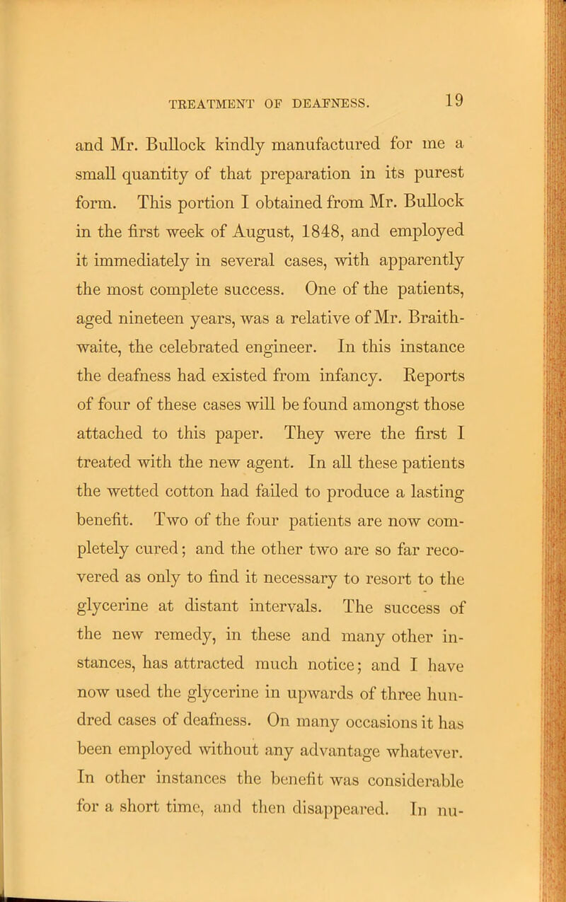 and Mr. Bullock kindly manufactured for me a small quantity of that preparation in its purest form. This portion I obtained from Mr. Bullock in the first week of August, 1848, and employed it immediately in several cases, with apparently the most complete success. One of the patients, aged nineteen years, was a relative of Mr. Braith- waite, the celebrated engineer. In this instance the deafness had existed from infancy. Reports of four of these cases will be found amongst those attached to this paper. They were the first I treated with the new agent. In all these patients the wetted cotton had failed to produce a lasting benefit. Two of the four patients are now com- pletely cured; and the other two are so far reco- vered as only to find it necessary to resort to the glycerine at distant intervals. The success of the new remedy, in these and many other in- stances, has attracted much notice; and I have now used the glycerine in upwards of three hun- dred cases of deafness. On many occasions it has been employed without any advantage whatever. In other instances the benefit was considerable for a short time, and then disappeared. In nu-