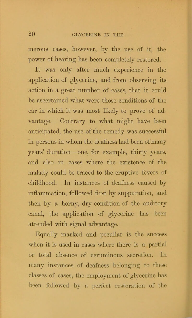 inerous cases, however, by the use of it, the power of hearing has been completely restored. It was only after much experience in the application of glycerine, and from observing its action in a great number of cases, that it could be ascertained what were those conditions of the ear in which it was most likely to prove of ad* vantage. Contrary to what might have been anticipated, the use of the remedy was successful in persons in whom the deafness had been of maii}'^ years’ duration—one, for example, thirty years, and also in cases where the existence of the malady could be traced to the eruptive fevers of childhood. In instances of deafness caused by inflammation, followed first by suppuration, and then by a horny, dry condition of the auditory canal, the application of glycerine has been attended with signal advantage. Equally marked and peculiar is the success when it is used in cases where there is a partial or total absence of ceruminous secretion. In many instances of deafness belonging to these classes of cases, the employment of glycerine has been followed by a peri’cct restoration of tlio