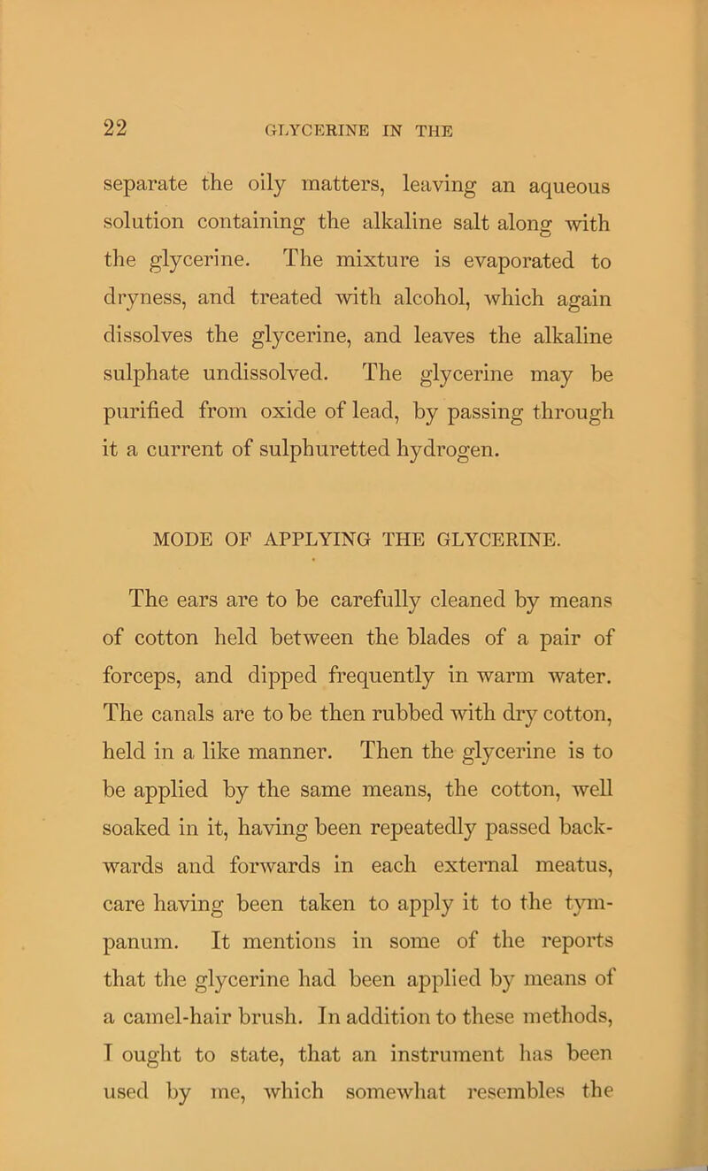 separate the oily matters, leaving an aqueous solution containing the alkaline salt along with the glycerine. The mixture is evaporated to dryness, and treated with alcohol, which again dissolves the glycerine, and leaves the alkaline sulphate undissolved. The glycerine may be purified from oxide of lead, by passing through it a current of sulphuretted hydrogen. MODE OF APPLYING THE GLYCERINE. The ears are to be carefully cleaned by means of cotton held between the blades of a pair of forceps, and dipped frequently in warm water. The canals are to be then rubbed with dry cotton, held in a like manner. Then the glycerine is to be applied by the same means, the cotton, well soaked in it, having been repeatedly passed back- wards and forwards in each external meatus, care having been taken to apply it to the t}nn- panum. It mentions in some of the reports that the glycerine had been applied by means of a camel-hair brush. In addition to these methods, I ought to state, that an instrument has been used by me, which somewhat resembles the