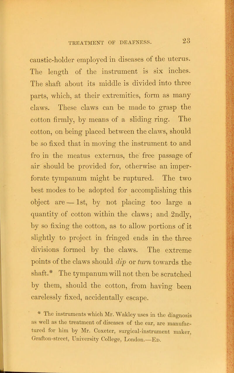 caustic-holder employed in diseases of the uterus. The length of the instrument is six inches. The shaft about its middle is divided into three parts, which, at their extremities, form as many claws. These claws can be made to grasp the cotton firmly, by means of a sliding ring. The cotton, on being placed between the claws, should be so fixed that in moving the instrument to and fro in the meatus externus, the free passage of air should be provided for, otherwise an imper- forate tympanum might be ruptured. The two best modes to be adopted for accomplishing this object are—1st, by not placing too large a quantity of cotton within the claws; and 2ndly, by so fixing the cotton, as to allow portions of it slightly to project in fringed ends in the three divisions formed by the claws. The extreme points of the claws should dip or turn towards the shaft.* The tympanum will not then be scratched by them, should the cotton, from having been carelessly fixed, accidentally escape. * llie instniments which Mr. Wakley uses in the diagnosis as well as the treatment of diseases of the ear, are manufac- tured for him by Mr. Coxeter, siirgical-instrument maker, Grafton-strcet, University College, London.—En.