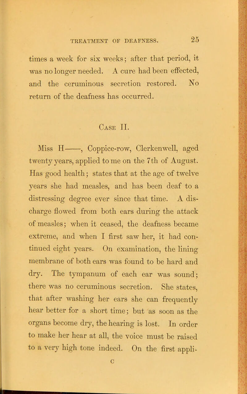 times a week for six weeks; after that period, it was no longer needed. A cure had been effected, and the ceruminous secretion restored. No return of the deafness has occurred. Case II. Miss H , Coppice-row, Clerkenwell, aged twenty years, applied tome on the 7 th of August. Has good health; states that at the age of twelve years she had measles, and has been deaf to a distressing degree ever since that time. A dis- charge flowed from both ears during the attack of measles; when it ceased, the deafness became extreme, and when I first saw her, it had con- tinued eight years. On examination, the lining membrane of both ears was found to be hard and dry. The tympanum of each ear was sound; there was no ceruminous secretion. She states, that after washing her ears she can frequently hear better for a short time; but as soon as the organs become dry, the hearing is lost. In order to make her hear at all, the voice must be raised to a very high tone indeed. On the first appli- c