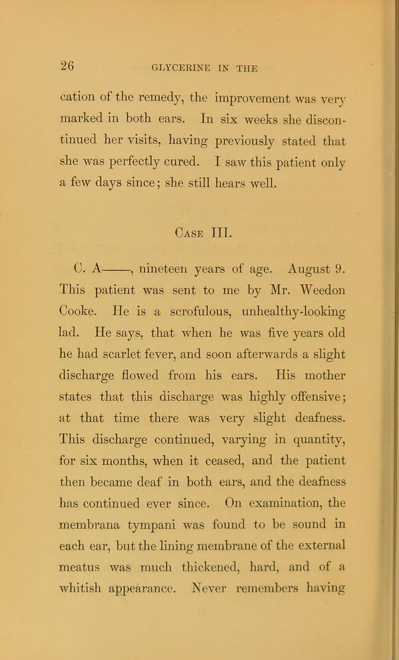 cation of the remedy, the improvement was ver}' marked in both ears. In six weeks she discon- tinued her visits, having previously stated that she was perfectly cured. I saw this patient only a few days since; she still hears well. Case III. C. A , nineteen years of age. August 9. This patient was sent to me by Mr. Weedon Cooke. Pie is a scrofulous, unhealthy-looking lad. He says, that when he was live years old he had scarlet fever, and soon afterwards a slight discharge flowed from his ears. His mother states that this discharge was highly offensive; at that time there was very slight deafness. This discharge continued, varying in quantity, for six months, when it ceased, and the patient then became deaf in both ears, and the deafness has continued ever since. On examination, the membrana tympani was found to be sound in each ear, but the bning membrane of the external meatus was much thickened, hard, and of a whitisli appearance. Never remembers liaving