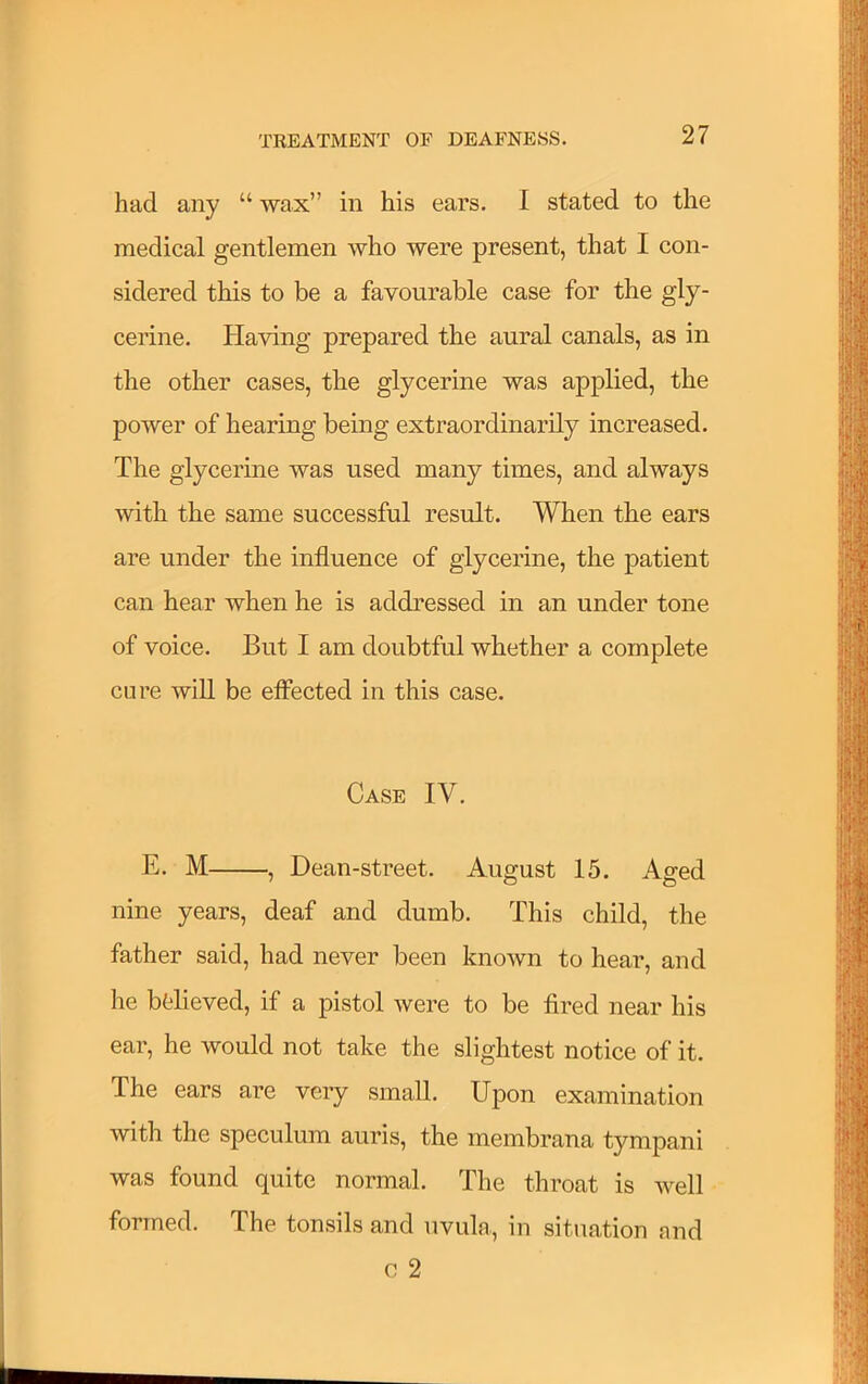 had any “ wax” in his ears. I stated to the medical gentlemen who were present, that I con- sidered this to be a favourable case for the gly- cerine. Having prepared the aural canals, as in the other cases, the glycerine was applied, the power of hearing being extraordinarily increased. The glycerine was used many times, and always with the same successful result. When the ears are under the influence of glycerine, the patient can hear when he is addressed in an under tone of voice. But I am doubtful whether a complete cure wiU be eflected in this case. Case IV. E. M , Dean-street. August 15. Aged nine years, deaf and dumb. This child, the father said, had never been known to hear, and he bfelieved, if a pistol were to be tired near his ear, he would not take the slightest notice of it. The ears are very small. Upon examination with the speculum auris, the membrana tympani was found quite normal. The throat is well formed. The tonsils and uvula, in situation and c 2