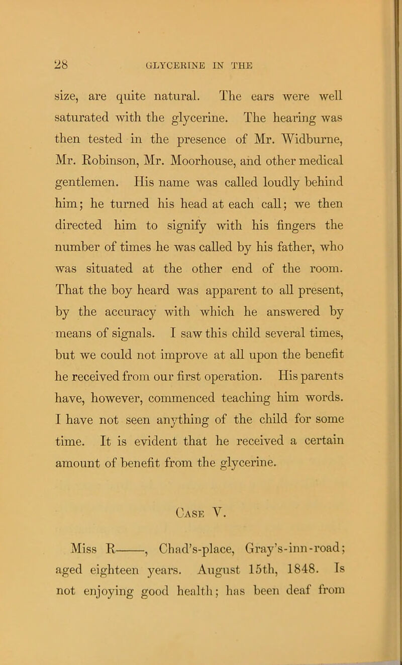 size, are quite natural. The ears were well saturated with the glycerine. The hearing was then tested in the presence of Mr. Widburne, Mr. Eobinson, Mr. Moorhouse, and other medical gentlemen. His name was called loudly behind him; he turned his head at each call; we then directed him to signify with his fingers the number of times he was called by his father, who was situated at the other end of the room. That the boy heard was apparent to all present, by the accuracy with which he answered by means of signals. I saw this child several times, but we could not improve at all upon the benefit he received from our first operation. His parents have, however, commenced teaching him words. I have not seen anything of the chdd for some time. It is evident that he received a certain amount of benefit from the glycerine. Case V. Miss R , Chad’s-place, Gray’s-inn-road; aged eighteen years. August 15th, 1848. Is not enjoying good health; has been deaf from