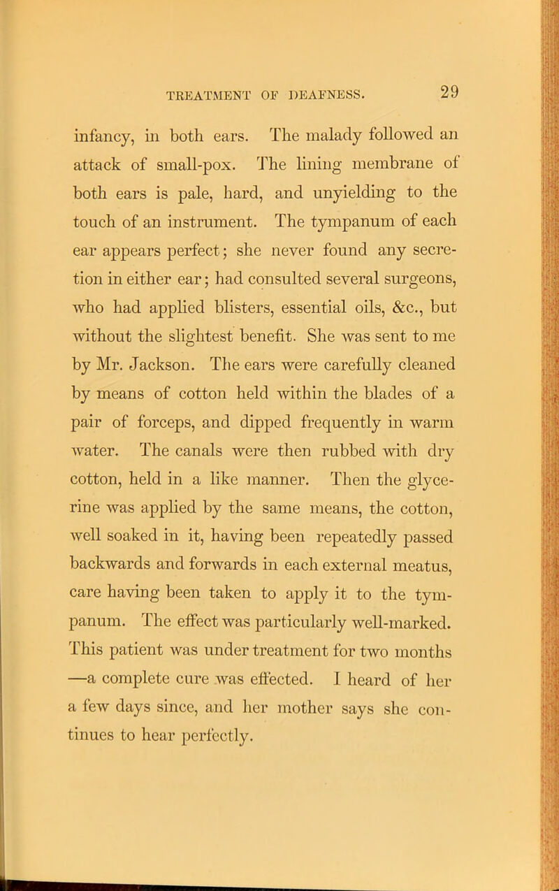 infancy, in both ears. The malady followed an attack of small-pox. The lining membrane of both ears is pale, hard, and unyielding to the touch of an instrument. The tympanum of each ear appears perfect; she never found any secre- tion in either ear; had consulted several surgeons, who had applied blisters, essential oils, &c., but without the slightest benefit. She was sent to me by Mr. Jackson. The ears were carefully cleaned by means of cotton held within the blades of a pair of forceps, and dipped frequently in warm water. The canals were then rubbed with dry cotton, held in a like manner. Then the glyce- rine was applied by the same means, the cotton, well soaked in it, having been repeatedly passed backwards and forwards in each external meatus, care having been taken to apply it to the tym- panum. The effect was particularly well-marked. This patient was under treatment for two months —a complete cure was effected. I heard of her a few days since, and her mother says she con- tinues to hear perfectly. I