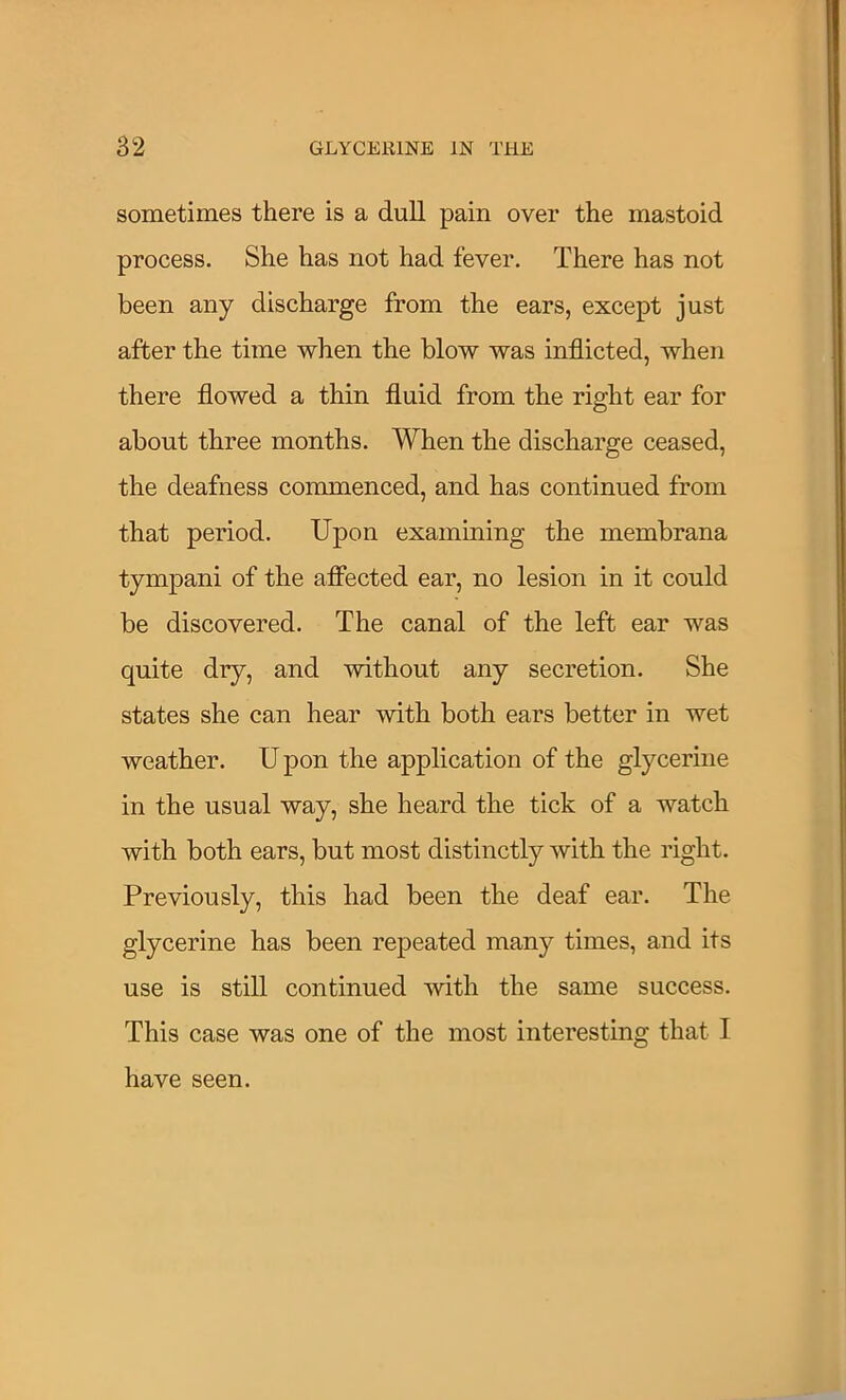 sometimes there is a dull pain over the mastoid process. She has not had fever. There has not been any discharge from the ears, except just after the time when the blow was inflicted, when there flowed a thin fluid from the right ear for about three months. When the discharge ceased, the deafness commenced, and has continued from that period. Upon examining the membrana tympani of the afiected ear, no lesion in it could be discovered. The canal of the left ear was quite dry, and without any secretion. She states she can hear with both ears better in wet weather. U pon the application of the glycerine in the usual way, she heard the tick of a watch with both ears, but most distinctly with the right. Previously, this had been the deaf ear. The glycerine has been repeated many times, and its use is still continued with the same success. This case was one of the most interesting that I have seen.