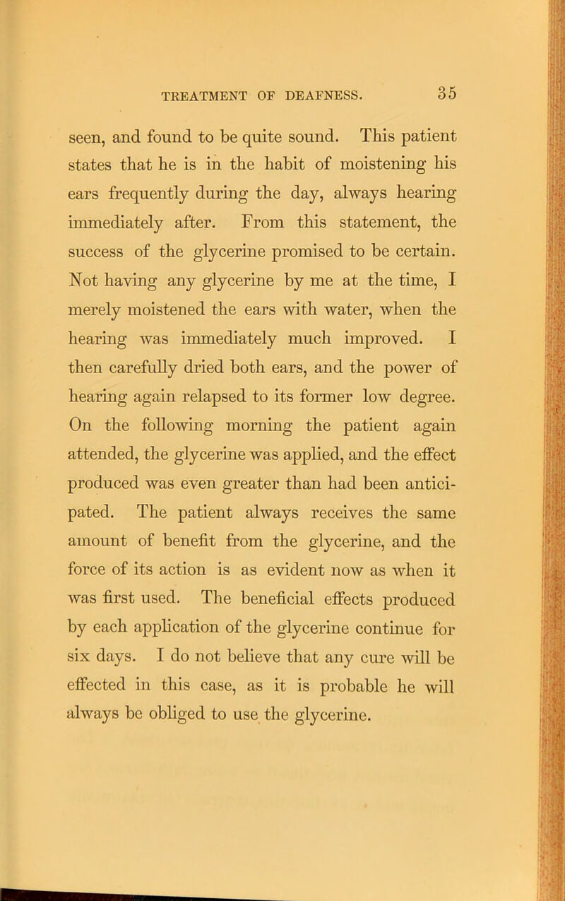 seen, and found to be quite sound. This patient states that he is in the habit of moistening his ears frequently during the day, always hearing immediately after. From this statement, the success of the glycerine promised to be certain. Not having any glycerine by me at the time, I merely moistened the ears with water, when the hearing was immediately much improved. I then carefully dried both ears, and the power of hearing again relapsed to its former low degree. On the following morning the patient again attended, the glycerine was applied, and the effect produced was even greater than had been antici- pated. The patient always receives the same amount of benefit from the glycerine, and the force of its action is as evident now as when it was first used. The beneficial effects produced by each application of the glycerine continue for six days. I do not believe that any cure will be effected in this case, as it is probable he will always be obliged to use the glycerine.