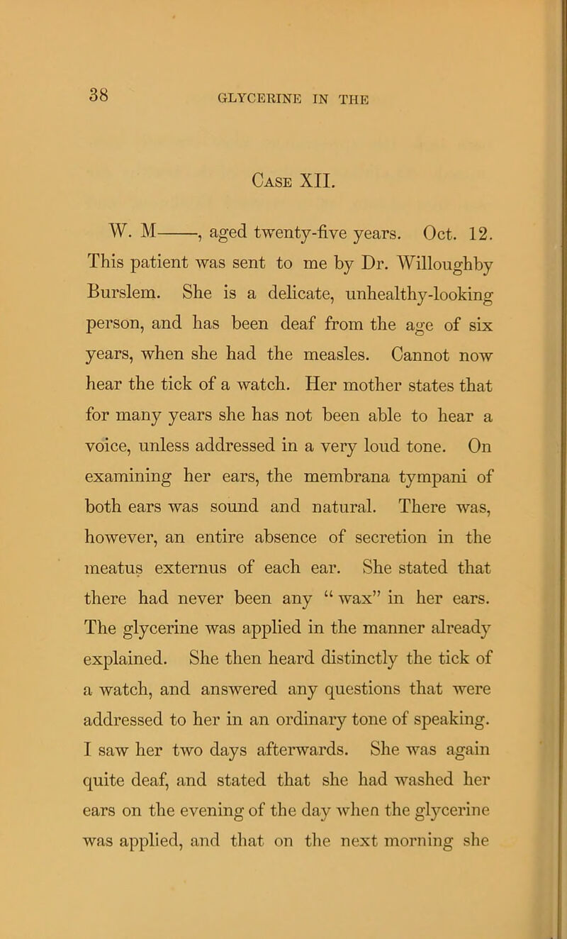 Case XIL W. M , aged twenty-five years. Oct. 12. This patient was sent to me by Dr. Willoughby Burslem. She is a delicate, unhealthy-looking person, and has been deaf from the age of six years, when she had the measles. Cannot now hear the tick of a watch. Her mother states that for many years she has not been able to hear a voice, unless addressed in a very loud tone. On examining her ears, the membrana tympani of both ears was sound and natural. There was, however, an entire absence of secretion in the meatus externus of each ear. She stated that there had never been any “ wax” in her ears. The glycerine was applied in the manner already explained. She then heard distinctly the tick of a watch, and answered any questions that were addressed to her in an ordinary tone of speaking. I saw her two days afterwards. She was again quite deaf, and stated that she had washed her ears on the evening of the day when the glycerine was applied, and that on the next morning she