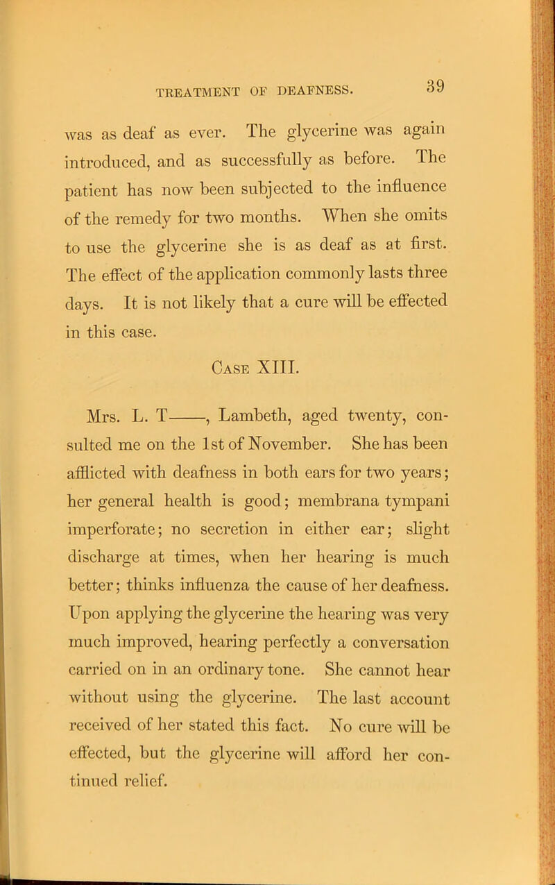 was as deaf as ever. The glycerine was again introduced, and as successfully as before. The patient has now been subjected to the influence of the remedy for two months. When she omits to use the glycerine she is as deaf as at first. The effect of the application commonly lasts three days. It is not likely that a cure will be effected in this case. Case XIII. Mrs. L. T , Lambeth, aged twenty, con- sulted me on the 1st of November. She has been afflicted with deafness in both ears for two years; her general health is good; membrana tympani imperforate; no secretion in either ear; slight discharge at times, when her hearing is much better; thinks influenza the cause of her deafness. Upon applying the glycerine the hearing was very much improved, hearing perfectly a conversation carried on in an ordinary tone. She cannot hear without using the glycerine. The last account received of her stated this fact. No cure will be effected, but the glycerine will afford her con- tinued relief.