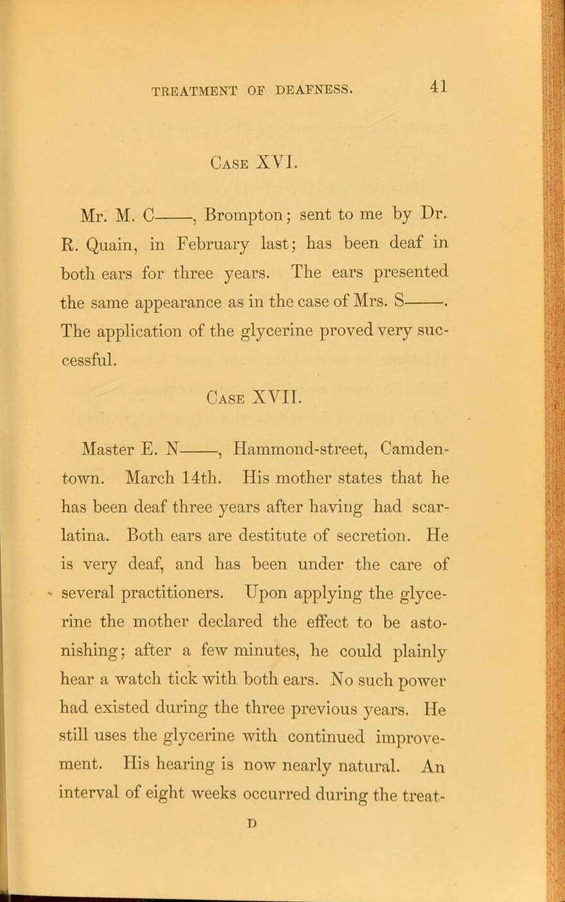 Case XV J. Mr. M. C , Brompton; sent to me by Dr. R. Quain, in February last; has been deaf in both ears for three years. The ears presented the same appearance as in the case of Mrs. S . The application of the glycerine proved very suc- cessful. Case XVII. Master E. N , Hammond-street, Camden- town. March 14th. His mother states that he has been deaf three years after having had scar- latina. Both ears are destitute of secretion. He is very deaf, and has been under the care of •• several practitioners. Upon applying the glyce- rine the mother declared the effect to be asto- nishing ; after a few minutes, he could plainly hear a watch tick with both ears. No such power had existed during the three previous years. He still uses the glycerine with continued improve- ment. His hearing is now nearly natural. An interval of eight weeks occurred during the treat- D