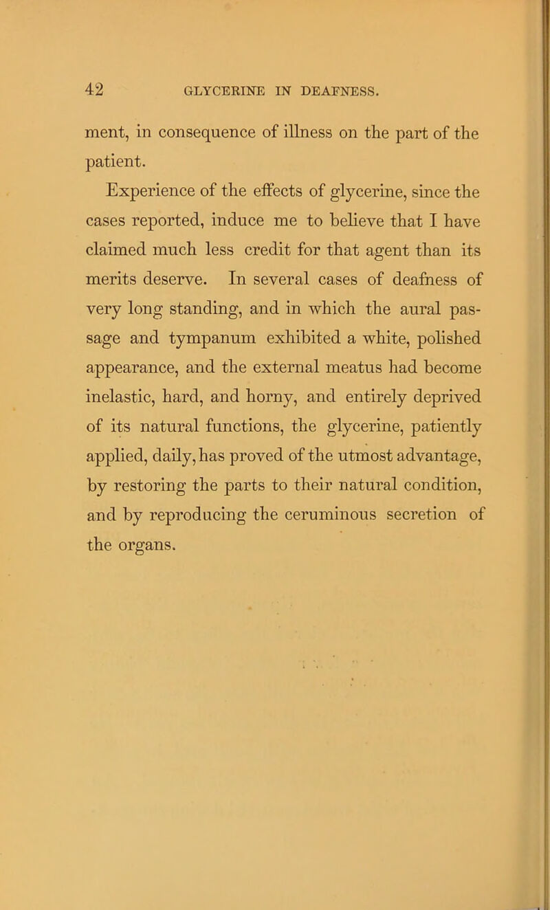 ment, in consequence of illness on the part of the patient. Experience of the effects of glycerine, since the cases reported, induce me to believe that I have claimed much less credit for that agent than its merits deserve. In several cases of deafness of very long standing, and in which the aural pas- sage and tympanum exhibited a white, polished appearance, and the external meatus had become inelastic, hard, and horny, and entirely deprived of its natural functions, the glycerine, patiently applied, daily, has proved of the utmost advantage, by restoring the parts to their natural condition, and by reproducing the ceruminous secretion of the organs.