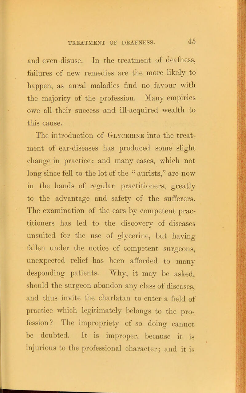 and even disuse. In the treatment of deafness, failures of new remedies are the more likely to happen, as aural maladies find no favour with the majority of the profession. Many empirics owe all their success and ill-acquired wealth to this cause. The introduction of Glycerine into the treat- ment of ear-diseases has produced some slight change in practice-: and many cases, which not long since fell to the lot of the “ aurists,” are now in the hands of regular practitioners, greatly to the advantage and safety of the sufierers. The examination of the ears by competent prac- titioners has led to the discovery of diseases unsuited for the use of glycerine, but having fallen under the notice of competent surgeons, unexpected relief has been afforded to many desponding patients. Why, it may be asked, should the surgeon abandon any class of diseases, and thus invite the charlatan to enter a field of practice which legitimately belongs to the pro- fession? The impropriety of so doing cannot be doubted. It is improper, because it is injurious to the professional character; and it is