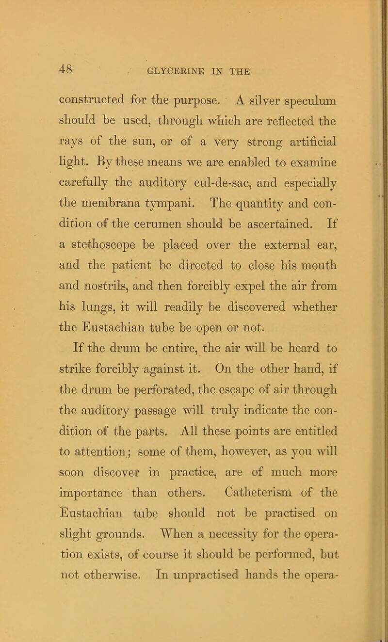 constructed for the purpose. A silver speculum should be used, through which are reflected the rays of the sun, or of a very strong artificial light. By these means we are enabled to examine carefully the auditory cul-de-sac, and especially the membrana tympani. The quantity and con- dition of the cerumen should be ascertained. If a stethoscope be placed over the external ear, and the patient be directed to close his mouth and nostrils, and then forcibly expel the air from his lungs, it will readily be discovered whether the Eustachian tube be open or not. If the drum be entire, the air will be heard to strike forcibly against it. On the other hand, if the drum be perforated, the escape of air through the auditory passage will truly indicate the con- dition of the parts. All these points are entitled to attention; some of them, however, as you will soon discover in practice, are of much more importance than others. Catheterism of the Eustachian tube should not be practised on slight grounds. When a necessity for the opera- tion exists, of course it should be performed, but not otherwise. In unpractised hands the opera-